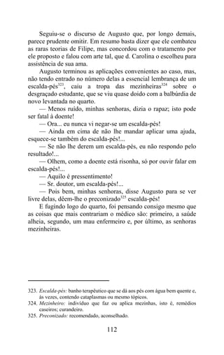 Seguiu-se o discurso de Augusto que, por longo demais,
parece prudente omitir. Em resumo basta dizer que ele combateu
as raras teorias de Filipe, mas concordou com o tratamento por
ele proposto e falou com arte tal, que d. Carolina o escolheu para
assistência de sua ama.
     Augusto terminou as aplicações convenientes ao caso, mas,
não tendo entrado no número delas a essencial lembrança de um
escalda-pés323, caiu a tropa das mezinheiras324 sobre o
desgraçado estudante, que se viu quase doido com a balbúrdia de
novo levantada no quarto.
     — Menos ruído, minhas senhoras, dizia o rapaz; isto pode
ser fatal à doente!
     — Ora... eu nunca vi negar-se um escalda-pés!
     — Ainda em cima de não lhe mandar aplicar uma ajuda,
esquece-se também do escalda-pés!...
     — Se não lhe derem um escalda-pés, eu não respondo pelo
resultado!...
     — Olhem, como a doente está risonha, só por ouvir falar em
escalda-pés!...
     — Aquilo é pressentimento!
     — Sr. doutor, um escalda-pés!...
     — Pois bem, minhas senhoras, disse Augusto para se ver
livre delas, dêem-lhe o preconizado325 escalda-pés!
     E fugindo logo do quarto, foi pensando consigo mesmo que
as coisas que mais contrariam o médico são: primeiro, a saúde
alheia, segundo, um mau enfermeiro e, por último, as senhoras
mezinheiras.




323. Escalda-pés: banho terapêutico que se dá aos pés com água bem quente e,
     às vezes, contendo cataplasmas ou mesmo tópicos.
324. Mezinheiro: indivíduo que faz ou aplica mezinhas, isto é, remédios
     caseiros; curandeiro.
325. Preconizado: recomendado, aconselhado.

                                   112
 