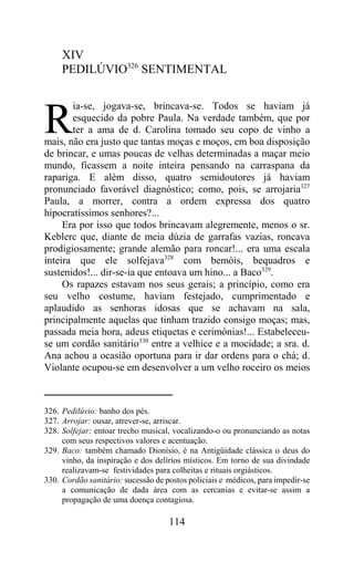 XIV
     PEDILÚVIO326 SENTIMENTAL

       ia-se, jogava-se, brincava-se. Todos se haviam já

R      esquecido da pobre Paula. Na verdade também, que por
       ter a ama de d. Carolina tomado seu copo de vinho a
mais, não era justo que tantas moças e moços, em boa disposição
de brincar, e umas poucas de velhas determinadas a maçar meio
mundo, ficassem a noite inteira pensando na carraspana da
rapariga. E além disso, quatro semidoutores já haviam
pronunciado favorável diagnóstico; como, pois, se arrojaria327
Paula, a morrer, contra a ordem expressa dos quatro
hipocratíssimos senhores?...
     Era por isso que todos brincavam alegremente, menos o sr.
Keblerc que, diante de meia dúzia de garrafas vazias, roncava
prodigiosamente; grande alemão para roncar!... era uma escala
inteira que ele solfejava328 com bemóis, bequadros e
sustenidos!... dir-se-ia que entoava um hino... a Baco329.
     Os rapazes estavam nos seus gerais; a princípio, como era
seu velho costume, haviam festejado, cumprimentado e
aplaudido as senhoras idosas que se achavam na sala,
principalmente aquelas que tinham trazido consigo moças; mas,
passada meia hora, adeus etiquetas e cerimônias!... Estabeleceu-
se um cordão sanitário330 entre a velhice e a mocidade; a sra. d.
Ana achou a ocasião oportuna para ir dar ordens para o chá; d.
Violante ocupou-se em desenvolver a um velho roceiro os meios



326. Pedilúvio: banho dos pés.
327. Arrojar: ousar, atrever-se, arriscar.
328. Solfejar: entoar trecho musical, vocalizando-o ou pronunciando as notas
     com seus respectivos valores e acentuação.
329. Baco: também chamado Dionísio, é na Antigüidade clássica o deus do
     vinho, da inspiração e dos delírios místicos. Em torno de sua divindade
     realizavam-se festividades para colheitas e rituais orgiásticos.
330. Cordão sanitário: sucessão de postos policiais e médicos, para impedir-se
     a comunicação de dada área com as cercanias e evitar-se assim a
     propagação de uma doença contagiosa.

                                    114
 