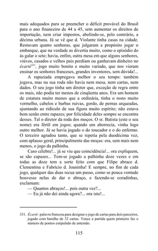 mais adequados para se preencher o déficit provável do Brasil
para o ano financeiro de 44 a 45, sem aumentar os direitos de
importação, nem criar impostos, abolindo-se, pelo contrário, a
décima urbana. Já se vê que d. Violante tinha casas na cidade.
Restavam quatro senhoras, que julgaram a propósito jogar o
embarque, que na verdade as divertia muito, como o episódio do
ás galar o sete; havia, enfim, outra mesa em que alguns senhores,
viúvos, casados e velhos pais perdiam ou ganhavam dinheiro no
écarté331, jogo muito bonito e muito variado, que nos vieram
ensinar os senhores franceses, grandes inventores, sem dúvida!...
    A rapaziada empregava melhor o seu tempo: também
jogava, mas na sua roda não havia nem mesa, nem cartas, nem
dados. O seu jogo tinha um diretor que, exceção de regra entre
os mais, não podia ter menos de cinqüenta anos. Era um homem
de estatura muito menos que a ordinária, tinha o rosto muito
vermelho, cabelos e barbas ruivas, gordo, de pernas arqueadas,
ajuntando ao ridículo de sua figura muito espírito; não estava
bem senão entre rapazes; por felicidade deles sempre se encontra
desses. Tal o diretor da roda dos moços. O sr. Batista (este o seu
nome) era fértil em jogos; quando um aborrecia, vinha logo
outro melhor. Já se havia jogado o do toucador e o do enfermo.
O terceiro agradou tanto, que se repetia pela duodécima vez,
com aplauso geral, principalmente das moças: era, sem mais nem
menos, o jogo da palhinha.
    Caso célebre!... já se viu que coincidência!... ora expliquem,
se são capazes... Tem-se jogado a palhinha doze vezes e em
todas as doze tem a sorte feito com que Filipe abrace d.
Clementina e Fabrício d. Joaninha! E sempre, no fim de cada
jogo, qualquer das duas recua um passo, como se pouca vontade
houvesse nelas de dar o abraço, e fazendo-se coradinhas,
exclamam:
    — Quantos abraços!... pois outra vez?...
    — Eu já não dei ainda agora?... ora isto!...



331. Écarté: palavra francesa para designar o jogo de cartas para dois parceiros,
     jogado com baralho de 32 cartas. Vence a partida quem primeiro faz o
     número de pontos estipulado de antemão.

                                      115
 