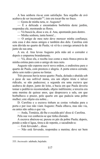 A boa senhora riu-se com satisfação. Seu orgulho de avó
acabava de ser incensado333; isto era tocar-lhe no fraco.
     — Gosta de minha neta, sr. Augusto?
     — É a delicada e encantadora borboleta deste jardim,
respondeu ele, mostrando as flores.
     — Vá buscá-la, disse a sra. d. Ana, apontando para dentro.
     — Minha senhora, tanta honra!...
     — O amigo de meu neto deve merecer minha confiança;
esta casa é dos meus amigos e também dos dele. Carolina está
sem dúvida no quarto de Paula; vá vê-la e consiga arrancá-la de
junto da sua ama.
     A sra. d. Ana levou Augusto pela mão até o corredor e
depois o empurrou brandamente.
     — Vá, disse ela, e receba isso como a mais franca prova de
minha estima para com o amigo de meu neto.
     Augusto não esperou ouvir nova ordem, e endireitou para o
quarto de Paula, com presteza e alegria. A porta estava cerrada;
abriu sem ruído e parou no limiar.
     Três pessoas havia nesse quarto: Paula, deitada e abatida sob
o peso de sua sofrível mona, era um objeto triste e talvez
ridículo, se não padecesse; a segunda era uma escrava que
acabava de depor, junto do leito, a bacia em que Paula deveria
tomar o pedilúvio recomendado, objeto indiferente; a terceira era
uma menina de quinze anos, que desprezava a sala, em que
borbulhava o prazer, pelo quarto em que padecia uma pobre
mulher; este objeto era nobre...
     D. Carolina e a escrava tinham as costas voltadas para a
porta e por isso não viam Augusto: Paula olhava, mas não via,
ou antes não sabia o que via.
     — Anda, Tomásia, dá-lhe o escalda-pés! disse d. Carolina.
     Pela sua voz conhecia-se que tinha chorado.
     A escrava abaixou-se; puxou os pés da pobre Paula; depois,
pondo a mão n’água, tirou-a de repente, e sacudindo-a:
     — Está fervendo!... disse.
     — Não está fervendo, respondeu a menina; deve ser bem



333. Incensado: adubado, bajulado.

                                     117
 