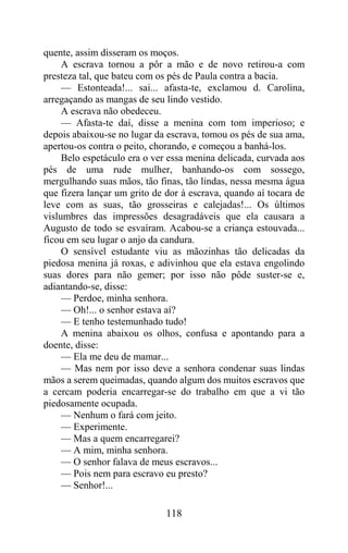 quente, assim disseram os moços.
     A escrava tornou a pôr a mão e de novo retirou-a com
presteza tal, que bateu com os pés de Paula contra a bacia.
     — Estonteada!... sai... afasta-te, exclamou d. Carolina,
arregaçando as mangas de seu lindo vestido.
     A escrava não obedeceu.
     — Afasta-te daí, disse a menina com tom imperioso; e
depois abaixou-se no lugar da escrava, tomou os pés de sua ama,
apertou-os contra o peito, chorando, e começou a banhá-los.
     Belo espetáculo era o ver essa menina delicada, curvada aos
pés de uma rude mulher, banhando-os com sossego,
mergulhando suas mãos, tão finas, tão lindas, nessa mesma água
que fizera lançar um grito de dor à escrava, quando aí tocara de
leve com as suas, tão grosseiras e calejadas!... Os últimos
vislumbres das impressões desagradáveis que ela causara a
Augusto de todo se esvaíram. Acabou-se a criança estouvada...
ficou em seu lugar o anjo da candura.
     O sensível estudante viu as mãozinhas tão delicadas da
piedosa menina já roxas, e adivinhou que ela estava engolindo
suas dores para não gemer; por isso não pôde suster-se e,
adiantando-se, disse:
     — Perdoe, minha senhora.
     — Oh!... o senhor estava aí?
     — E tenho testemunhado tudo!
     A menina abaixou os olhos, confusa e apontando para a
doente, disse:
     — Ela me deu de mamar...
     — Mas nem por isso deve a senhora condenar suas lindas
mãos a serem queimadas, quando algum dos muitos escravos que
a cercam poderia encarregar-se do trabalho em que a vi tão
piedosamente ocupada.
     — Nenhum o fará com jeito.
     — Experimente.
     — Mas a quem encarregarei?
     — A mim, minha senhora.
     — O senhor falava de meus escravos...
     — Pois nem para escravo eu presto?
     — Senhor!...

                              118
 