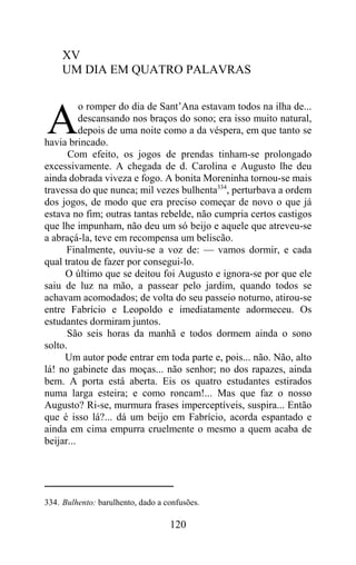 XV
     UM DIA EM QUATRO PALAVRAS

          o romper do dia de Sant’Ana estavam todos na ilha de...

A         descansando nos braços do sono; era isso muito natural,
          depois de uma noite como a da véspera, em que tanto se
havia brincado.
       Com efeito, os jogos de prendas tinham-se prolongado
excessivamente. A chegada de d. Carolina e Augusto lhe deu
ainda dobrada viveza e fogo. A bonita Moreninha tornou-se mais
travessa do que nunca; mil vezes bulhenta334, perturbava a ordem
dos jogos, de modo que era preciso começar de novo o que já
estava no fim; outras tantas rebelde, não cumpria certos castigos
que lhe impunham, não deu um só beijo e aquele que atreveu-se
a abraçá-la, teve em recompensa um beliscão.
      Finalmente, ouviu-se a voz de: — vamos dormir, e cada
qual tratou de fazer por consegui-lo.
     O último que se deitou foi Augusto e ignora-se por que ele
saiu de luz na mão, a passear pelo jardim, quando todos se
achavam acomodados; de volta do seu passeio noturno, atirou-se
entre Fabrício e Leopoldo e imediatamente adormeceu. Os
estudantes dormiram juntos.
      São seis horas da manhã e todos dormem ainda o sono
solto.
     Um autor pode entrar em toda parte e, pois... não. Não, alto
lá! no gabinete das moças... não senhor; no dos rapazes, ainda
bem. A porta está aberta. Eis os quatro estudantes estirados
numa larga esteira; e como roncam!... Mas que faz o nosso
Augusto? Ri-se, murmura frases imperceptíveis, suspira... Então
que é isso lá?... dá um beijo em Fabrício, acorda espantado e
ainda em cima empurra cruelmente o mesmo a quem acaba de
beijar...




334. Bulhento: barulhento, dado a confusões.

                                   120
 