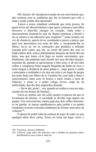 Oh! beleza! oh! inexplicável poder de um rosto bonito que,
não contente com as zombarias que faz ao homem que vela, o
ilude e ainda zomba dele dormindo!
      Estava o nosso estudante sonhando que certa pessoa, de
quem tivera até aborrecimentos e que agora começava com olhos
travessos a fazer-lhe cócegas no coração, vinha terna e
amorosamente despertá-lo; que ele fingira continuar a dormir e
ela se sentara à sua cabeceira; que, traquinas335 como sempre, em
vez de chamá-lo, queria rir-se, acordando-o pouco a pouco; que
para isso aproximava seu rosto do dele, e, assoprando-lhe os
lábios, ria-se ao ver as contrações que produzia a titilação
causada pelo sopro; que ele, ao sentir tão perto dos seus os
lindos lábios dela, estava ardentemente desejoso de furtar-lhe um
beijo, mas que temia vê-la fugir ao menor movimento; que,
finalmente, não podendo mais resistir aos seus férvidos desejos,
assentara de, quando se aproximasse o belo rosto, ir de um salto
colher o voluptuoso beijo naquela boquinha de botão de rosa; o
rosto chegou à distância de meio palmo e... (aqui parou o sonho
e principiou a realidade) e ele deu um salto e em lugar de pregar
um terno beijo nos lábios de d. Carolina foi, com toda a força e
estouvamento, bater com os beiços e nariz contra a testa de
Fabrício; e como se o pobre colega tivesse culpa de tal
infelicidade, deu-lhe dois empurrões dizendo:
     — Sai-te daí, peste!... ora, quando eu sonhava com um anjo,
acordo-me nos braços de Satanás!...
      Corra-se, porém, um véu sobre quanto se passou até que se
levantaram do almoço. A sociedade se dividiu logo depois em
grupos. Uns conversavam, outros jogavam, dois velhos ferraram-
se no gamão, as moças espalharam-se pelo jardim e os quatro
estudantes tiveram a péssima lembrança de formar uma mesa de
voltarete336.
      E apesar do poder todo da cachaça do jogo, de cada vez que
qualquer deles dava cartas, ficava na mesa um lugar vazio, e



335. Traquinas: travesso, bulhento.
336. Voltarete: jogo entre três parceiros com o baralho de quarenta cartas,
     distribuindo-se nove cartas a cada um.

                                   121
 