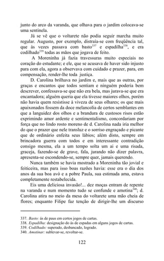 junto do arco da varanda, que olhava para o jardim colocava-se
uma sentinela.
      Já se vê que o voltarete não podia seguir marcha muito
regular. Augusto, por exemplo, distraía-se com freqüência tal,
que às vezes passava com basto337 e espadilha338, e era
codilhado339 todas as mãos que jogava de feito.
       A Moreninha já fazia travessuras muito especiais no
coração do estudante; e ele, que se acusava de haver sido injusto
para com ela, agora a observava com cuidado e prazer, para, em
compensação, render-lhe toda justiça.
      D. Carolina brilhava no jardim e, mais que as outras, por
graças e encantos que todos sentiam e ninguém poderia bem
descrever, confessava-se que não era bela, mas jurava-se que era
encantadora; alguém queria que ela tivesse maiores olhos, porém
não havia quem resistisse à viveza de seus olhares; os que mais
apaixonados fossem da doce melancolia de certos semblantes em
que a languidez dos olhos e a brandura de custosos risos estão
exprimindo amor ardente e sentimentalismo, concordariam por
força que no lindo rosto moreno de d. Carolina nada iria melhor
do que o prazer que nele transluz e o sorriso engraçado e picante
que de ordinário enfeita seus lábios; além disto, sempre em
brincadora guerra com todos e em interessante contradição
consigo mesma, ela a um tempo solta um ai e uma risada,
graceja, fazendo-se de grave, fala, jurando não dizer palavra,
apresenta-se escondendo-se, sempre quer, jamais querendo.
      Nunca também se havia mostrado a Moreninha tão jovial e
feiticeira, mas para isso boas razões havia: esse era o dia dos
anos da sua boa avó e a pobre Paula, sua estimada ama, estava
completamente restabelecida.
      Eis uma deliciosa invasão!... dez moças entram de repente
na varanda e num momento tudo se confunde e amotina340; d.
Carolina atira no meio da mesa do voltarete uma mão cheia de
flores; enquanto Filipe faz tenção de dirigir-lhe um discurso


337.   Basto: ás de paus em certos jogos de cartas.
338.   Espadilha: designação do ás de espadas em alguns jogos de cartas.
339.   Codilhado: superado, desbancado, logrado.
340.   Amotinar: sublevar-se, revoltar-se.

                                     122
 