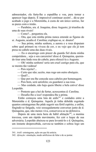 admoestador, ela furta-lhe a espadilha e voa, para tornar a
aparecer logo depois. É impossível continuar assim!... dá-se por
acabado o jogo e a Moreninha, à custa de um único sorriso, faz
as pazes com o irmão.
      — Parabéns, sra. d. Joaquina, disse Augusto; já triunfou de
uma de suas rivais!
      — Como?... perguntou ela.
      — Ora, que esta minha prima nunca entende as figuras do
sr. Augusto, acudiu d. Carolina; explique-se, sr. doutor!
      — Sua prima, minha senhora, a aurora e a rosa disputam
sobre qual primará na viveza da cor, e eu vejo que ela já tem
presa no cabelo uma das duas rivais.
      — Eu o encarrego com prazer da guarda fiel desta minha
competidora... seja o seu carcereiro! disse d. Quinquina, queren-
do tirar uma linda rosa do cabelo, para oferecê-la a Augusto.
      — Oh! minha senhora! seria um cruel castigo para ela, que
se mostra tão vaidosa!
      — Pois rejeita?...
      — Certo que não; aceito, mas rogo um outro obséquio.
      — Qual?...
      — Que por ora lhe conceda seus cabelos por homenagem.
      — Pois bem, será satisfeito; eu guardarei a sua rosa.
      — Mas cuidado, não haja quem liberte a bela cativa! disse
Leopoldo.
      — Protesto que a hei de furtar, acrescentou d. Carolina.
      — Desafio-lhe a isso! respondeu-lhe a prima.
      Então começou uma luta de ardis341 e cuidados entre a
Moreninha e d. Quinquina. Aquela já tinha debalde esgotado
quantos estratagemas lhe pôde sugerir seu fértil espírito, e enfim,
fingindo-se fatigada, veio sossegadamente conversar junto de d.
Quinquina, que, não menos viva, conservava-se na defensiva.
      Depois de uma meia hora de hábil afetação342, a menina
travessa, com um rápido movimento, fez cair o leque de sua
adversária; Leopoldo abaixou-se para levantá-lo e d. Quinquina,
um instante despercebida, curvou-se também e soltou logo um


341. Ardil: estratagema, ação em que há astúcia.
342. Afetação: simulação, modo artificioso de falar e de se portar.

                                     123
 