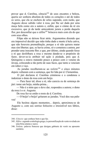 provar que d. Carolina, cônscia344 de seus encantos e beleza,
queria ser senhora absoluta de todos os corações e até de todos
os seres, que ela se enchera de zelos supondo, com razão, que
Augusto desse subido valor à rosa, por lhe ser dada por uma
moça bela como era a autora e, enfim, que o ciúme da ré era
excessivo, que já da tarde antecedente jurara a perda daquela
flor, por desconfiar que o zéfiro345 brincava mais com ela do que
com seus olhos.
       Filipe não se deixou ficar atrás. Argumentou dizendo que
era impossível decidir que mão tinha dado a morte à bela cativa,
que não houvera premeditação, porque a ré não quisera matar
mas sim libertar; que, se havia crime, só o cometera a autora, por
prender uma inocente flor; e que, por último, ainda quando fosse
a ré que desfolhara a rosa e mesmo dando-se o propósito de
fazer, dever-se-ia atribuir tal ação à piedade, pois que d.
Quinquina a estava matando pouco a pouco com o veneno da
inveja, colocando-a tão perto de suas faces, que tanto a venciam
em rubor e viço.
       As juradas recolheram-se ao toilette346 e cinco minutos
depois voltaram com a sentença, que foi lida por d. Clementina.
       O júri declarou d. Carolina criminosa e a condenou a
indenizar o dono da rosa com um beijo.
      — Para fazer tal, disse a ré, não carecia eu de sentença do
júri: tome um beijo, minha prima...
      — Não é a mim que o deve dar, respondeu a autora; o dono
da rosa é o sr. Augusto.
      De rosa fez-se então o rosto de d. Carolina.
      — O beijo! o beijo! gritaram as juradas. Você deu sua pala-
vra!
       Ela hesitou alguns momentos... depois, aproximou-se de
Augusto e, com seu sorriso feiticeiro e irresistível nos lábios,
disse:


344. Cônscio: que conhece bem o que faz.
345. Zéfiro: segundo a mitologia grega, é a personificação do vento revelada em
     uma brisa amena e suave.
346. Toilette: palavra francesa que designa gabinete de vestir ou aposento
     sanitário.

                                     125
 