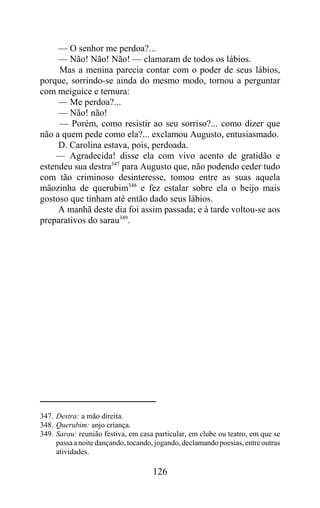 — O senhor me perdoa?...
     — Não! Não! Não! — clamaram de todos os lábios.
     Mas a menina parecia contar com o poder de seus lábios,
porque, sorrindo-se ainda do mesmo modo, tornou a perguntar
com meiguice e ternura:
     — Me perdoa?...
     — Não! não!
     — Porém, como resistir ao seu sorriso?... como dizer que
não a quem pede como ela?... exclamou Augusto, entusiasmado.
     D. Carolina estava, pois, perdoada.
    — Agradecida! disse ela com vivo acento de gratidão e
estendeu sua destra347 para Augusto que, não podendo ceder tudo
com tão criminoso desinteresse, tomou entre as suas aquela
mãozinha de querubim348 e fez estalar sobre ela o beijo mais
gostoso que tinham até então dado seus lábios.
     A manhã deste dia foi assim passada; e à tarde voltou-se aos
preparativos do sarau349.




347. Destra: a mão direita.
348. Querubim: anjo criança.
349. Sarau: reunião festiva, em casa particular, em clube ou teatro, em que se
     passa a noite dançando, tocando, jogando, declamando poesias, entre outras
     atividades.

                                     126
 