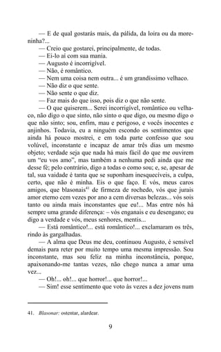 — E de qual gostarás mais, da pálida, da loira ou da more-
ninha?...
     — Creio que gostarei, principalmente, de todas.
     — Ei-lo aí com sua mania.
     — Augusto é incorrigível.
     — Não, é romântico.
     — Nem uma coisa nem outra... é um grandíssimo velhaco.
     — Não diz o que sente.
     — Não sente o que diz.
     — Faz mais do que isso, pois diz o que não sente.
     — O que quiserem... Serei incorrigível, romântico ou velha-
co, não digo o que sinto, não sinto o que digo, ou mesmo digo o
que não sinto; sou, enfim, mau e perigoso, e vocês inocentes e
anjinhos. Todavia, eu a ninguém escondo os sentimentos que
ainda há pouco mostrei, e em toda parte confesso que sou
volúvel, inconstante e incapaz de amar três dias um mesmo
objeto; verdade seja que nada há mais fácil do que me ouvirem
um “eu vos amo”, mas também a nenhuma pedi ainda que me
desse fé; pelo contrário, digo a todas o como sou; e, se, apesar de
tal, sua vaidade é tanta que se suponham inesquecíveis, a culpa,
certo, que não é minha. Eis o que faço. E vós, meus caros
amigos, que blasonais41 de firmeza de rochedo, vós que jurais
amor eterno cem vezes por ano a cem diversas belezas... vós sois
tanto ou ainda mais inconstantes que eu!... Mas entre nós há
sempre uma grande diferença: – vós enganais e eu desengano; eu
digo a verdade e vós, meus senhores, mentis...
     — Está romântico!... está romântico!... exclamaram os três,
rindo às gargalhadas.
     — A alma que Deus me deu, continuou Augusto, é sensível
demais para reter por muito tempo uma mesma impressão. Sou
inconstante, mas sou feliz na minha inconstância, porque,
apaixonando-me tantas vezes, não chego nunca a amar uma
vez...
     — Oh!... oh!... que horror!... que horror!...
     — Sim! esse sentimento que voto às vezes a dez jovens num



41. Blasonar: ostentar, alardear.

                                    9
 