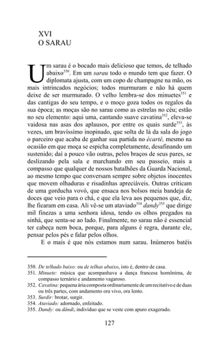 XVI
     O SARAU

        m sarau é o bocado mais delicioso que temos, de telhado

U       abaixo350. Em um sarau todo o mundo tem que fazer. O
        diplomata ajusta, com um copo de champagne na mão, os
mais intrincados negócios; todos murmuram e não há quem
deixe de ser murmurado. O velho lembra-se dos minuetes351 e
das cantigas do seu tempo, e o moço goza todos os regalos da
sua época; as moças são no sarau como as estrelas no céu; estão
no seu elemento: aqui uma, cantando suave cavatina352, eleva-se
vaidosa nas asas dos aplausos, por entre os quais surde353, às
vezes, um bravíssimo inopinado, que solta de lá da sala do jogo
o parceiro que acaba de ganhar sua partida no écarté, mesmo na
ocasião em que moça se espicha completamente, desafinando um
sustenido; daí a pouco vão outras, pelos braços de seus pares, se
deslizando pela sala e marchando em seu passeio, mais a
compasso que qualquer de nossos batalhões da Guarda Nacional,
ao mesmo tempo que conversam sempre sobre objetos inocentes
que movem olhaduras e risadinhas apreciáveis. Outras criticam
de uma gorducha vovó, que ensaca nos bolsos meia bandeja de
doces que veio para o chá, e que ela leva aos pequenos que, diz,
lhe ficaram em casa. Ali vê-se um ataviado354 dandy355 que dirige
mil finezas a uma senhora idosa, tendo os olhos pregados na
sinhá, que senta-se ao lado. Finalmente, no sarau não é essencial
ter cabeça nem boca, porque, para alguns é regra, durante ele,
pensar pelos pés e falar pelos olhos.
      E o mais é que nós estamos num sarau. Inúmeros batéis


350. De telhado baixo: ou de telhas abaixo, isto é, dentro de casa.
351. Minuete: música que acompanhava a dança francesa homônima, de
     compasso ternário e andamento vagaroso.
352. Cavatina: pequena ária composta ordinariamente de um recitativo e de duas
     ou três partes, com andamento ora vivo, ora lento.
353. Surdir: brotar, surgir.
354. Ataviado: adornado, enfeitado.
355. Dandy: ou dândi, indivíduo que se veste com apuro exagerado.

                                    127
 