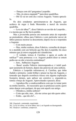 — Danças com ela? perguntou Leopoldo.
      — Não, já estava engajada360 para doze quadrilhas.
      — Oh! lá vai ter com ela o nosso Augusto. Vamos apreciá-
lo.
     Os dois estudantes aproximaram-se de Augusto, que
acabava de rogar à linda Moreninha a mercê da terceira
quadrilha.
     — Leva de tábua361, disse Fabrício ao ouvido de Leopoldo...
é a mesma que eu lhe havia pedido.
     Mas a jovenzinha pensou um momento antes de responder
ao pretendente; olhou para Fabrício e com particular mover de
lábios pareceu mostrar-se descontente; depois riu-se e respondeu
a Augusto:
     — Com muito prazer.
     — Mas, minha senhora, disse Fabrício, vermelho de despei-
to e aturdido com um beliscão que lhe dera Leopoldo; há cinco
minutos que já estava engajada até à duodécima.
     — É verdade, tornou d. Carolina; e agora só acabo de
ratificar362 uma promessa: o sr. Augusto poderá dizer se ontem
pediu-me ou não a terceira contradança?
     — Juro... balbuciou Augusto.
     — Basta! acudiu Fabrício interrompendo-o; é inútil qual-
quer juramento de homem, depois das palavras de uma senhora.
     Fabrício e Leopoldo retiraram-se; d. Carolina, que tinha
iludido o primeiro, vendo brilhar o prazer na face de Augusto, e
temendo que daquela ocorrência tirasse este alguma explicação
lisonjeira demais, quis aplicar um corretivo e, erguendo-se,
tomou o braço de Augusto. Aproveitando o passeio, disse:
     — Agradeço-lhe a condescendência com que ia tomar parte
na minha mentira... foi necessário que eu praticasse assim; quero
antes dançar com qualquer, do que com aquele seu amigo.
     — Ofendeu-a, minha senhora?
     — Certo que não, mas... diz-me coisas que não quero saber.
     — Então... que diz ele?...


360. Engajado: contratado, requisitado.
361. Levar de tábua: ou levar tábua, isto é, ser logrado ou desenganado.
362. Ratificar: confirmar, comprovar.

                                    129
 