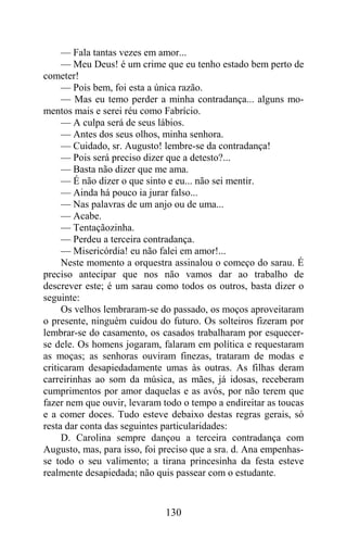 — Fala tantas vezes em amor...
     — Meu Deus! é um crime que eu tenho estado bem perto de
cometer!
     — Pois bem, foi esta a única razão.
     — Mas eu temo perder a minha contradança... alguns mo-
mentos mais e serei réu como Fabrício.
     — A culpa será de seus lábios.
     — Antes dos seus olhos, minha senhora.
     — Cuidado, sr. Augusto! lembre-se da contradança!
     — Pois será preciso dizer que a detesto?...
     — Basta não dizer que me ama.
     — É não dizer o que sinto e eu... não sei mentir.
     — Ainda há pouco ia jurar falso...
     — Nas palavras de um anjo ou de uma...
     — Acabe.
     — Tentaçãozinha.
     — Perdeu a terceira contradança.
     — Misericórdia! eu não falei em amor!...
     Neste momento a orquestra assinalou o começo do sarau. É
preciso antecipar que nos não vamos dar ao trabalho de
descrever este; é um sarau como todos os outros, basta dizer o
seguinte:
     Os velhos lembraram-se do passado, os moços aproveitaram
o presente, ninguém cuidou do futuro. Os solteiros fizeram por
lembrar-se do casamento, os casados trabalharam por esquecer-
se dele. Os homens jogaram, falaram em política e requestaram
as moças; as senhoras ouviram finezas, trataram de modas e
criticaram desapiedadamente umas às outras. As filhas deram
carreirinhas ao som da música, as mães, já idosas, receberam
cumprimentos por amor daquelas e as avós, por não terem que
fazer nem que ouvir, levaram todo o tempo a endireitar as toucas
e a comer doces. Tudo esteve debaixo destas regras gerais, só
resta dar conta das seguintes particularidades:
     D. Carolina sempre dançou a terceira contradança com
Augusto, mas, para isso, foi preciso que a sra. d. Ana empenhas-
se todo o seu valimento; a tirana princesinha da festa esteve
realmente desapiedada; não quis passear com o estudante.


                              130
 