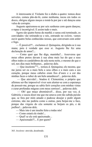 A interessante d. Violante fez o diabo a quatro: tomou doze
sorvetes, comeu pão-de-ló, como nenhuma, tocou em todos os
doces, obrigou alguns moços a tomá-la por par e até dançou uma
valsa de corrupio.
     Augusto apaixonou-se por seis senhoras com quem dançou;
o rapaz é incorrigível. E assim tudo o mais.
     Agora são quatro horas da manhã; o sarau está terminado, os
convidados vão retirando-se e nós, entrando no toilette, vamos
ouvir quatro belas conhecidas nossas, que conversam com ardor
e fogo.
     — É possível?!... exclamou d. Quinquina, dirigindo-se à sua
mana; pois é verdade que esse sr. Augusto lhe fez uma
declaração de amor?...
     — Como quer que lhe diga, maninha?... Asseverou que
meus olhos pretos davam à sua alma mais luz do que a seus
olhos todos os candelabros da sala nesta noite, e mesmo do que o
sol, nos dias mais brilhantes... palavras dele.
      — Que insolente363!... tornou d. Quinquina; ele mesmo, que
me jurou ser eu a mais bela a seus olhos e a mais cara a seu
coração, porque meus cabelos eram fios d’ouro e a cor das
minhas faces o rubor de um belo amanhecer!... palavras dele.
      — Que atrevido!... bradou d. Clementina; o próprio que
afirmou ser-lhe impossível viver sem alentar-se com a esperança
de possuir-me, porque eu sabia ferir corações com minhas vistas
e curar profundas mágoas com meus sorrisos!... palavras dele.
      — Oh! que moço abominável!... disse, por sua vez, d.
Gabriela; e ousou dizer-me que me amava com tão subida paixão
que, se fora por mim amado e pudesse desejar e pedir algum
extremo, não me pediria como a outras, para beijar-me a face,
porque das virgens do céu somente se beijam os pés, e de
joelhos!... palavras dele.
     — Mais isto é um insulto feito a todas nós!
     — Como estará ele rindo!...
     — Qual! se ele está apaixonado...
     — Apaixonado?!... E por quem?



363. Insolente: atrevido, desaforado.

                                    131
 