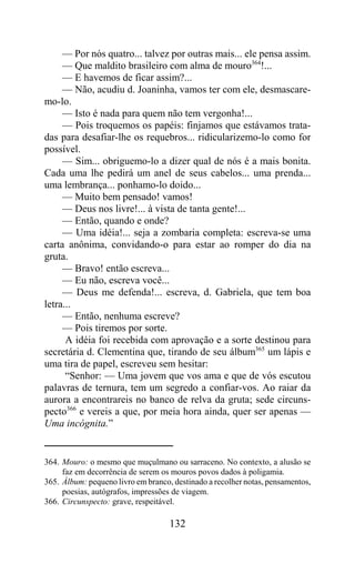 — Por nós quatro... talvez por outras mais... ele pensa assim.
     — Que maldito brasileiro com alma de mouro364!...
     — E havemos de ficar assim?...
     — Não, acudiu d. Joaninha, vamos ter com ele, desmascare-
mo-lo.
     — Isto é nada para quem não tem vergonha!...
     — Pois troquemos os papéis: finjamos que estávamos trata-
das para desafiar-lhe os requebros... ridicularizemo-lo como for
possível.
     — Sim... obriguemo-lo a dizer qual de nós é a mais bonita.
Cada uma lhe pedirá um anel de seus cabelos... uma prenda...
uma lembrança... ponhamo-lo doido...
     — Muito bem pensado! vamos!
     — Deus nos livre!... à vista de tanta gente!...
     — Então, quando e onde?
     — Uma idéia!... seja a zombaria completa: escreva-se uma
carta anônima, convidando-o para estar ao romper do dia na
gruta.
     — Bravo! então escreva...
     — Eu não, escreva você...
     — Deus me defenda!... escreva, d. Gabriela, que tem boa
letra...
     — Então, nenhuma escreve?
     — Pois tiremos por sorte.
      A idéia foi recebida com aprovação e a sorte destinou para
secretária d. Clementina que, tirando de seu álbum365 um lápis e
uma tira de papel, escreveu sem hesitar:
      “Senhor: — Uma jovem que vos ama e que de vós escutou
palavras de ternura, tem um segredo a confiar-vos. Ao raiar da
aurora a encontrareis no banco de relva da gruta; sede circuns-
pecto366 e vereis a que, por meia hora ainda, quer ser apenas —
Uma incógnita.”


364. Mouro: o mesmo que muçulmano ou sarraceno. No contexto, a alusão se
     faz em decorrência de serem os mouros povos dados à poligamia.
365. Álbum: pequeno livro em branco, destinado a recolher notas, pensamentos,
     poesias, autógrafos, impressões de viagem.
366. Circunspecto: grave, respeitável.

                                    132
 