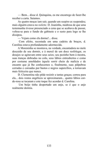 — Bem... disse d. Quinquina, eu me encarrego de fazer-lhe
receber a carta. Saiamos.
      As quatro moças iam sair, quando um suspiro as suspendeu;
mais alguém estava no toilette. D. Joaninha, medrosa de que uma
testemunha tivesse presenciado a cena que se acabava de passar,
voltou-se para o fundo do gabinete e o susto para logo se lhe
dissipou.
      — Vejam como ela dorme!... disse.
       Com efeito, recostada em uma cadeira de braços, d.
Carolina estava profundamente adormecida.
      A Moreninha se mostrava, na verdade, encantadora no mole
descuido de seu dormir, e à mercê de um doce resfolegar, os
desejos se agitavam entre seus seios; seu pezinho bem à mostra,
suas tranças dobradas no colo, seus lábios entreabertos e como
por costume amoldados àquele sorrir cheio de malícia e de
encanto que já lhe conhecemos e, finalmente, suas pálpebras
cerradas e coroadas por bastos e negros supercílios, a tornavam
mais feiticeira que nunca.
      D. Clementina não pôde resistir a tantas graças; correu para
ela... dois rostos angélicos se aproximaram... quatro lábios cor-
de-rosa se tocaram e este toque fez acordar d. Carolina.
       Um beijo tinha despertado um anjo, se é que o anjo
realmente dormia.




                              133
 