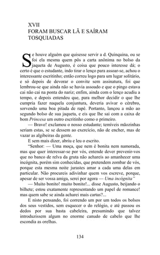 XVII
    FORAM BUSCAR LÃ E SAÍRAM
    TOSQUIADAS

       e houve alguém que quisesse servir a d. Quinquina, ou se

S      foi ela mesma quem pôs a carta anônima no bolso da
       jaqueta de Augusto, é coisa que pouco interesse dá; o
certo é que o estudante, indo tirar o lenço para assoar-se, achou o
interessante escritinho; então correu logo para um lugar solitário,
e só depois de devorar o convite sem assinatura, foi que
lembrou-se que ainda não se havia assoado e que o pingo estava
cai não cai na ponta do nariz; enfim, ainda com o lenço acudiu a
tempo, e depois entendeu que, para melhor decidir o que lhe
cumpria fazer naquela conjuntura, deveria avivar o cérebro,
sorvendo uma boa pitada de rapé. Portanto, lançou a mão ao
segundo bolso de sua jaqueta, e eis que lhe sai com a caixa de
bom Princesa um outro escritinho como o primeiro.
     — Bravo! exclamou o nosso estudante; temíveis mãozinhas
seriam estas, se se dessem ao exercício, não de encher, mas de
vazar as algibeiras da gente.
     E sem mais dizer, abriu e leu o escrito.
     “Senhor: — Uma moça, que nem é bonita nem namorada,
mas que quer interessar-se por vós, entende dever prevenir-vos
que no banco de relva da gruta não achareis ao amanhecer uma
incógnita, porém sim conhecidas, que pretendem zombar de vós,
porque esta mesma noite jurastes amar a cada uma delas em
particular. Não procureis adivinhar quem vos escreve, porque,
apesar de ser vossa amiga, serei por agora — Uma incógnita”
     — Muito bonito! muito bonito!... disse Augusto, beijando o
bilhete; estou exatamente representando um papel de romance!
mas quem sabe se ainda acharei mais cartas?...
     E nisto pensando, foi correndo um por um todos os bolsos
dos seus vestidos, sem esquecer o do relógio, e até passou os
dedos por sua basta cabeleira, presumindo que talvez
introduzissem algum no enorme canudo de cabelo que lhe
escondia as orelhas.


                               134
 