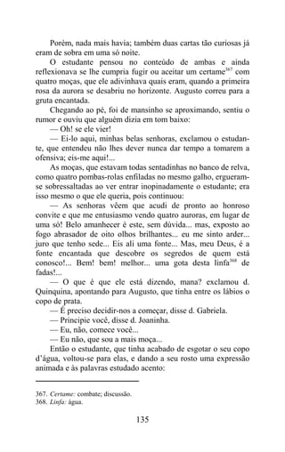 Porém, nada mais havia; também duas cartas tão curiosas já
eram de sobra em uma só noite.
     O estudante pensou no conteúdo de ambas e ainda
reflexionava se lhe cumpria fugir ou aceitar um certame367 com
quatro moças, que ele adivinhava quais eram, quando a primeira
rosa da aurora se desabriu no horizonte. Augusto correu para a
gruta encantada.
     Chegando ao pé, foi de mansinho se aproximando, sentiu o
rumor e ouviu que alguém dizia em tom baixo:
     — Oh! se ele vier!
     — Ei-lo aqui, minhas belas senhoras, exclamou o estudan-
te, que entendeu não lhes dever nunca dar tempo a tomarem a
ofensiva; eis-me aqui!...
     As moças, que estavam todas sentadinhas no banco de relva,
como quatro pombas-rolas enfiladas no mesmo galho, ergueram-
se sobressaltadas ao ver entrar inopinadamente o estudante; era
isso mesmo o que ele queria, pois continuou:
     — As senhoras vêem que acudi de pronto ao honroso
convite e que me entusiasmo vendo quatro auroras, em lugar de
uma só! Belo amanhecer é este, sem dúvida... mas, exposto ao
fogo abrasador de oito olhos brilhantes... eu me sinto arder...
juro que tenho sede... Eis ali uma fonte... Mas, meu Deus, é a
fonte encantada que descobre os segredos de quem está
conosco!... Bem! bem! melhor... uma gota desta linfa368 de
fadas!...
     — O que é que ele está dizendo, mana? exclamou d.
Quinquina, apontando para Augusto, que tinha entre os lábios o
copo de prata.
     — É preciso decidir-nos a começar, disse d. Gabriela.
     — Principie você, disse d. Joaninha.
     — Eu, não, comece você...
     — Eu não, que sou a mais moça...
     Então o estudante, que tinha acabado de esgotar o seu copo
d’água, voltou-se para elas, e dando a seu rosto uma expressão
animada e às palavras estudado acento:


367. Certame: combate; discussão.
368. Linfa: água.

                                    135
 