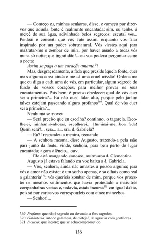 — Começo eu, minhas senhoras, disse, e começo por dizer-
vos que aquela fonte é realmente encantada; sim, eu tenho, à
mercê de sua água, adivinhado belos segredos: escutai vós...
Perdoai e consenti que vos trate assim, enquanto vos falar
inspirado por um poder sobrenatural. Vós viestes aqui para
maltratar-me e zombar de mim, por haver amado a todas vós
numa só noite; que ingratidão!... eu vos poderia perguntar como
o poeta:
     Assim se paga a um coração amante?!
     Mas, desgraçadamente, a fada que preside àquela fonte, quer
mais alguma coisa ainda e me dá uma cruel missão! Ordena-me
que eu diga a cada uma de vós, em particular, algum segredo do
fundo de vossos corações, para melhor provar os seus
encantamentos. Pois bem, é preciso obedecer; qual de vós quer
ser a primeira?... Eu não ouso falar alto, porque pelo jardim
talvez estejam passeando alguns profanos369. Qual de vós quer
ser a primeira?...
     Nenhuma se moveu.
     — Será preciso que eu escolha? continuou o tagarela. Esco-
lherei, minhas senhoras, escolherei... Iluminai-me, boa fada!
Quem será?... será... a... sra. d. Gabriela?
     — Eu?! respondeu a menina, recuando.
     — A senhora mesma, disse Augusto, trazendo-a pela mão
para junto da fonte; vinde, senhora, para bem perto do lugar
encantado; agora silêncio... ouvi.
     — Ele está mangando conosco, murmurou d. Clementina.
     Augusto já estava falando em voz baixa a d. Gabriela.
     — Vós, senhora, ainda não amastes a pessoa alguma; para
vós o amor não existe: é um sonho apenas, e só olhais como real
a galanteria370; vós queríeis zombar de mim, porque vos protes-
tei os mesmos sentimentos que havia protestado a mais três
companheiras vossas e, todavia, estais incursa371 em igual delito,
pois só por cartas vos correspondeis com cinco mancebos.
     — Senhor!...


369. Profano: que não é sagrado ou devotado a fins sagrados.
370. Galanteria: arte de galantear, de cortejar, de agraciar com gentilezas.
371. Incurso: que incorre; que se acha comprometido.

                                     136
 