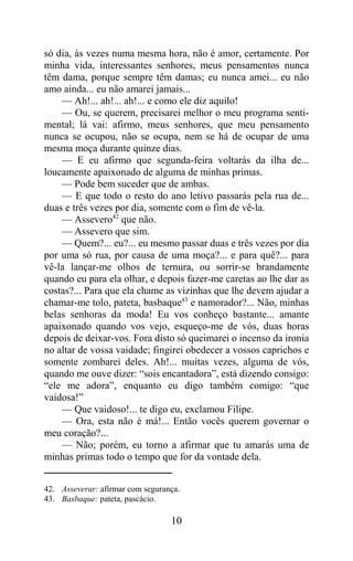só dia, às vezes numa mesma hora, não é amor, certamente. Por
minha vida, interessantes senhores, meus pensamentos nunca
têm dama, porque sempre têm damas; eu nunca amei... eu não
amo ainda... eu não amarei jamais...
    — Ah!... ah!... ah!... e como ele diz aquilo!
    — Ou, se querem, precisarei melhor o meu programa senti-
mental; lá vai: afirmo, meus senhores, que meu pensamento
nunca se ocupou, não se ocupa, nem se há de ocupar de uma
mesma moça durante quinze dias.
    — E eu afirmo que segunda-feira voltarás da ilha de...
loucamente apaixonado de alguma de minhas primas.
    — Pode bem suceder que de ambas.
    — E que todo o resto do ano letivo passarás pela rua de...
duas e três vezes por dia, somente com o fim de vê-la.
    — Assevero42 que não.
    — Assevero que sim.
    — Quem?... eu?... eu mesmo passar duas e três vezes por dia
por uma só rua, por causa de uma moça?... e para quê?... para
vê-la lançar-me olhos de ternura, ou sorrir-se brandamente
quando eu para ela olhar, e depois fazer-me caretas ao lhe dar as
costas?... Para que ela chame as vizinhas que lhe devem ajudar a
chamar-me tolo, pateta, basbaque43 e namorador?... Não, minhas
belas senhoras da moda! Eu vos conheço bastante... amante
apaixonado quando vos vejo, esqueço-me de vós, duas horas
depois de deixar-vos. Fora disto só queimarei o incenso da ironia
no altar de vossa vaidade; fingirei obedecer a vossos caprichos e
somente zombarei deles. Ah!... muitas vezes, alguma de vós,
quando me ouve dizer: “sois encantadora”, está dizendo consigo:
“ele me adora”, enquanto eu digo também comigo: “que
vaidosa!”
    — Que vaidoso!... te digo eu, exclamou Filipe.
    — Ora, esta não é má!... Então vocês querem governar o
meu coração?...
    — Não; porém, eu torno a afirmar que tu amarás uma de
minhas primas todo o tempo que for da vontade dela.


42. Asseverar: afirmar com segurança.
43. Basbaque: pateta, pascácio.

                                  10
 