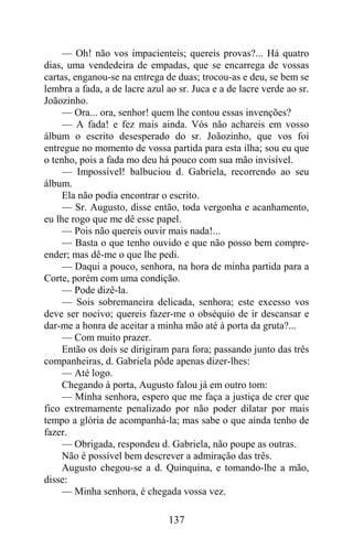 — Oh! não vos impacienteis; quereis provas?... Há quatro
dias, uma vendedeira de empadas, que se encarrega de vossas
cartas, enganou-se na entrega de duas; trocou-as e deu, se bem se
lembra a fada, a de lacre azul ao sr. Juca e a de lacre verde ao sr.
Joãozinho.
     — Ora... ora, senhor! quem lhe contou essas invenções?
     — A fada! e fez mais ainda. Vós não achareis em vosso
álbum o escrito desesperado do sr. Joãozinho, que vos foi
entregue no momento de vossa partida para esta ilha; sou eu que
o tenho, pois a fada mo deu há pouco com sua mão invisível.
     — Impossível! balbuciou d. Gabriela, recorrendo ao seu
álbum.
     Ela não podia encontrar o escrito.
     — Sr. Augusto, disse então, toda vergonha e acanhamento,
eu lhe rogo que me dê esse papel.
     — Pois não quereis ouvir mais nada!...
     — Basta o que tenho ouvido e que não posso bem compre-
ender; mas dê-me o que lhe pedi.
     — Daqui a pouco, senhora, na hora de minha partida para a
Corte, porém com uma condição.
     — Pode dizê-la.
     — Sois sobremaneira delicada, senhora; este excesso vos
deve ser nocivo; quereis fazer-me o obséquio de ir descansar e
dar-me a honra de aceitar a minha mão até à porta da gruta?...
     — Com muito prazer.
     Então os dois se dirigiram para fora; passando junto das três
companheiras, d. Gabriela pôde apenas dizer-lhes:
     — Até logo.
     Chegando à porta, Augusto falou já em outro tom:
     — Minha senhora, espero que me faça a justiça de crer que
fico extremamente penalizado por não poder dilatar por mais
tempo a glória de acompanhá-la; mas sabe o que ainda tenho de
fazer.
     — Obrigada, respondeu d. Gabriela, não poupe as outras.
     Não é possível bem descrever a admiração das três.
     Augusto chegou-se a d. Quinquina, e tomando-lhe a mão,
disse:
     — Minha senhora, é chegada vossa vez.

                               137
 