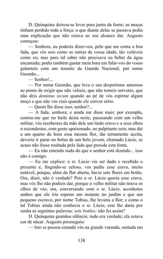D. Quinquina deixou-se levar para junto da fonte; as moças
tinham perdido toda a força; o que diante delas se passava pedia
uma explicação que não estava ao seu alcance dar. Augusto
começou:
    — Senhora, eu poderia dizer-vos, pelo que me conta a boa
fada, que vós sois como as outras de vossa idade, tão volúveis
como eu; mas para tal saber não precisava eu beber da água
encantada; podia também gastar meia hora em falar-vos do vosso
galanteio com um tenente da Guarda Nacional, por nome
Gusmão...
    — Senhor!...
    — Por nome Gusmão, que leva o seu despotismo amoroso
ao ponto de exigir que não valseis, que não tomeis sorvetes, que
não deis dominus tecum quando ao pé de vós espirrar algum
moço e que não vos riais quando ele estiver sério.
    — Quem lhe disse isso, senhor?...
    — A fada, senhora; e ainda me disse mais: por exemplo,
contou-me que no baile desta noite, passeando com um velho
militar, vós recebestes da mão dele um lindo cravo e a seus olhos
o escondestes, com gesto apaixonado, no palpitante seio; mas daí
a um quarto de hora essa mesma flor, tão ternamente aceita,
deveria ir parar no bolso de um belo jovem, chamado Lúcio, se
acaso não fosse roubada pela fada que preside esta fonte.
    — Eu não entendo nada do que o senhor está dizendo... isso
não é comigo.
    — Eu me explico: o sr. Lúcio viu ser dado e recebido o
presente e, fingindo-se zeloso, vos pediu esse cravo, muito
notável, porque, além da flor aberta, havia sete flores em botão.
Ora, dizei, não é verdade? Pois o sr. Lúcio queria esse cravo,
mas vós lho não podíeis dar, porque o velho militar não tirava os
olhos de vós; ora, conversando com o sr. Lúcio, acordastes
ambos que ele iria esperar um instante no jardim e que um
pequeno escravo, por nome Tobias, lhe levaria a flor; e como o
tal Tobias ainda não conhecia o sr. Lúcio, este lhe daria por
senha as seguintes palavras: sete botões; não foi assim?
    D. Quinquina guardou silêncio; tudo era verdade; ela estava
cor de nácar. Augusto prosseguiu:
    — Isto se passou estando vós na grande varanda, sentada em

                              138
 