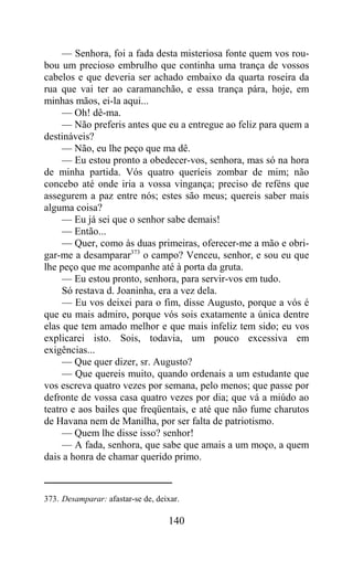 — Senhora, foi a fada desta misteriosa fonte quem vos rou-
bou um precioso embrulho que continha uma trança de vossos
cabelos e que deveria ser achado embaixo da quarta roseira da
rua que vai ter ao caramanchão, e essa trança pára, hoje, em
minhas mãos, ei-la aqui...
     — Oh! dê-ma.
     — Não preferis antes que eu a entregue ao feliz para quem a
destináveis?
     — Não, eu lhe peço que ma dê.
     — Eu estou pronto a obedecer-vos, senhora, mas só na hora
de minha partida. Vós quatro queríeis zombar de mim; não
concebo até onde iria a vossa vingança; preciso de reféns que
assegurem a paz entre nós; estes são meus; quereis saber mais
alguma coisa?
     — Eu já sei que o senhor sabe demais!
     — Então...
     — Quer, como às duas primeiras, oferecer-me a mão e obri-
gar-me a desamparar373 o campo? Venceu, senhor, e sou eu que
lhe peço que me acompanhe até à porta da gruta.
     — Eu estou pronto, senhora, para servir-vos em tudo.
     Só restava d. Joaninha, era a vez dela.
     — Eu vos deixei para o fim, disse Augusto, porque a vós é
que eu mais admiro, porque vós sois exatamente a única dentre
elas que tem amado melhor e que mais infeliz tem sido; eu vos
explicarei isto. Sois, todavia, um pouco excessiva em
exigências...
     — Que quer dizer, sr. Augusto?
     — Que quereis muito, quando ordenais a um estudante que
vos escreva quatro vezes por semana, pelo menos; que passe por
defronte de vossa casa quatro vezes por dia; que vá a miúdo ao
teatro e aos bailes que freqüentais, e até que não fume charutos
de Havana nem de Manilha, por ser falta de patriotismo.
     — Quem lhe disse isso? senhor!
     — A fada, senhora, que sabe que amais a um moço, a quem
dais a honra de chamar querido primo.



373. Desamparar: afastar-se de, deixar.

                                   140
 