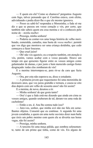 — E quem era ela? Como se chamava? perguntou Augusto
com fogo, talvez pensando que d. Carolina estava, com efeito,
adivinhando e podia dizer-lhe o que ele mesmo ignorava.
     — Posso eu sabê-lo? respondeu a Moreninha; a fada só me
diz o que se passou em vosso coração e vós, por certo, que
também não sabeis quem era essa menina e só a conheceis pelo
nome de – minha mulher.
     — Prossiga, minha senhora!
     — Poderia eu contar-vos uma longa história de velho mori-
bundo, esmeralda, camafeu, mas basta de vossa mulher; permiti
que vos diga que mostrava ser uma criança doidinha, que cedo
começava a fazer loucuras.
     — Que cruel juízo!
     — Oh! não vos agasteis; eu a respeito também, em atenção a
vós, porém, vamos acabar com o vosso passado. Houve um
tempo em que quisestes figurar entre os vossos amigos como
galanteador de damas, e por justo e bem merecido castigo fostes
desgraçado: todas elas zombaram de vós!
     E a menina interrompeu-se, para rir-se da cara que fazia
Augusto.
     — Ora, por esta não esperava eu, disse o estudante.
     — A primeira jovem que requestastes foi uma moreninha de
dezesseis anos, que vos jurou gratidão e ternura, e casou-se oito
dias depois com um velho de sessenta anos! não foi assim?
     E a menina, de novo, desatou a rir.
     — Minha senhora! de que gosta tanto?
     — Ora! é que a fada está-me dizendo que ainda em cima os
vossos amigos, quando souberam de tal, deram-vos uma roda de
cacholetas!
     — Então a sra. d. Ana lhe contou tudo isso?
     — Juro-vos, senhor, que minha avó não me fala em seme-
lhantes objetos. Consenti que eu continue. A segunda foi uma
jovem coradinha, a quem em uma noite ouvistes dizer num baile
que éreis um pobre menino com quem ela se divertia nas horas
vagas, não foi assim?
     — Prossiga, minha senhora.
     — A terceira foi uma moça pálida, que zombou solenemen-
te, tanto de um primo que tinha, como de vós. Eis alguns de

                              143
 