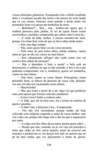 vossos principais galanteios. Exasperado com o infeliz resultado
deles e vivamente tocado das letras e da música de certo lundu
que se vos cantou, tomastes outro partido e desde então vós
pretendeis fazer-vos passar por borboleta de amor.
     — Borboleta?!... Sim... sim... lembro-me agora que a
senhora passeava pelo jardim. Já sei de quem foram certas
carreirinhas e, portanto, compreendo que sabeis tudo à custa de...
     — À custa da fada, senhor, e escuso estender-me mais,
porque vós estais bem certo de que eu devo saber ainda muito.
     — Sim, mas diga sempre.
     — Não, antes quero falar-vos do vosso presente.
     — Pelo amor de seus belos olhos, minha senhora, vamos
antes ao que eu não sei, vamos ao meu futuro.
     — Sois sobejamente sôfrego! não vedes como isso vai
contra a boa ordem da narração?
     — Mas a desordem é hoje a moda! o belo está no
desconcerto; o sublime no que se não entende; o feio é só o que
podemos compreender: isto é, romântico; queira ser romântica,
vamos ao meu futuro.
     — Pois bem, vamos ao vosso futuro. Principiarei, como
pretendia fazer, se falasse do presente de vossa vida, dizendo-
vos que vós não sois inconstante como afetais.
     — Misericórdia!
     — Mas que estais a ponto de o ser: digo-vos que perdereis
uma certa aposta que fizestes com três estudantes.
     — Como é isso? Então a senhora sabe...
     — A fada, que me revelou isso, leu a termo na carteira de
quem o guardou.
     — A fada? sim, a feiticeira o leu... Compreendo.
     — Vós não sois inconstante, porque tendes até hoje
cultivado com religioso empenho o amor de vossa mulher; mas
vós o ides ser, porque não longe está o dia em que a esquecereis
por outra.
     — A culpa será dos olhos dessa outra; porém quem sabe?...
      — Desejo que não; contudo, eu já vos vejo em princípio e
temo que vades ao fim; sereis perjuro, tereis de escrever um
romance e perdoai-me se vos desejo este mal: eu quisera que ao
pé de meu irmão, que vos apresentará o termo da aposta,

                              144
 