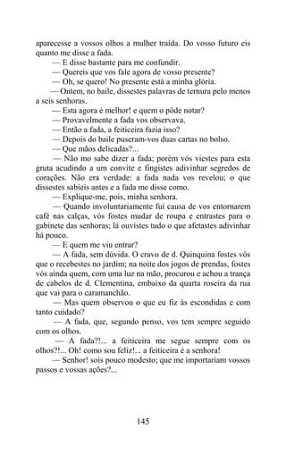 aparecesse a vossos olhos a mulher traída. Do vosso futuro eis
quanto me disse a fada.
     — E disse bastante para me confundir.
     — Quereis que vos fale agora de vosso presente?
     — Oh, se quero! No presente está a minha glória.
     — Ontem, no baile, dissestes palavras de ternura pelo menos
a seis senhoras.
     — Esta agora é melhor! e quem o pôde notar?
     — Provavelmente a fada vos observava.
     — Então a fada, a feiticeira fazia isso?
     — Depois do baile puseram-vos duas cartas no bolso.
     — Que mãos delicadas?...
      — Não mo sabe dizer a fada; porém vós viestes para esta
gruta acudindo a um convite e fingistes adivinhar segredos de
corações. Não era verdade: a fada nada vos revelou; o que
dissestes sabíeis antes e a fada me disse como.
     — Explique-me, pois, minha senhora.
      — Quando involuntariamente fui causa de vos entornarem
café nas calças, vós fostes mudar de roupa e entrastes para o
gabinete das senhoras; lá ouvistes tudo o que afetastes adivinhar
há pouco.
     — E quem me viu entrar?
      — A fada, sem dúvida. O cravo de d. Quinquina fostes vós
que o recebestes no jardim; na noite dos jogos de prendas, fostes
vós ainda quem, com uma luz na mão, procurou e achou a trança
de cabelos de d. Clementina, embaixo da quarta roseira da rua
que vai para o caramanchão.
      — Mas quem observou o que eu fiz às escondidas e com
tanto cuidado?
      — A fada, que, segundo penso, vos tem sempre seguido
com os olhos.
       — A fada?!... a feiticeira me segue sempre com os
olhos?!... Oh! como sou feliz!... a feiticeira é a senhora!
     — Senhor! sois pouco modesto; que me importariam vossos
passos e vossas ações?...




                              145
 