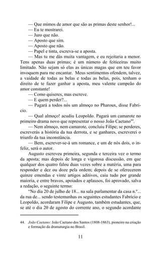 — Que mimos de amor que são as primas deste senhor!...
     — Eu te mostrarei.
     — Juro que não.
     — Aposto que sim.
     — Aposto que não.
     — Papel e tinta, escreva-se a aposta.
     — Mas tu me dás muita vantagem, e eu rejeitaria a menor.
Tens apenas duas primas; é um número de feiticeiras muito
limitado. Não sejam só elas as únicas magas que em teu favor
invoquem para me encantar. Meus sentimentos ofendem, talvez,
a vaidade de todas as belas e todas as belas, pois, tenham o
direito de te fazer ganhar a aposta, meu valente campeão do
amor constante!
     — Como quiseres, mas escreve.
     — E quem perder?...
     — Pagará a todos nós um almoço no Pharoux, disse Fabrí-
cio.
     — Qual almoço! acudiu Leopoldo. Pagará um camarote no
primeiro drama novo que representar o nosso João Caetano44.
     — Nem almoço, nem camarote, concluiu Filipe; se perderes,
escreverás a história da tua derrota, e se ganhares, escreverei o
triunfo da tua inconstância.
     — Bem, escrever-se-á um romance, e um de nós dois, o in-
feliz, será o autor.
     Augusto escreveu primeira, segunda e terceira vez o termo
da aposta; mas depois de longa e vigorosa discussão, em que
qualquer dos quatro falou duas vezes sobre a matéria, uma para
responder e dez ou doze pela ordem; depois de se oferecerem
quinze emendas e vinte artigos aditivos, caiu tudo por grande
maioria, e entre bravos, apoiados e aplausos, foi aprovado, salva
a redação, o seguinte termo:
     “No dia 20 de julho de 18... na sala parlamentar da casa n.º...
da rua de... sendo testemunhas os seguintes estudantes Fabrício e
Leopoldo, acordaram Filipe e Augusto, também estudantes, que,
se até o dia 20 de agosto do corrente ano, o segundo acordante


44. João Caetano: João Caetano dos Santos (1808-1863), pioneiro na criação
    e formação da dramaturgia no Brasil.

                                   11
 