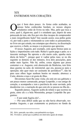 XIX
     ENTREMOS NOS CORAÇÕES

        que é bom dura pouco. As festas estão acabadas, as

O       nossas belas conhecidas bordam, os nossos alegres
        estudantes estão de livros na mão. Mas, pelo que toca a
estes, qual é, digam-me, qual é o estudante que, depois de uma
patuscada de tom, não fica por oito dias incapaz de compreender
a mais insignificante lição? Isto sucede assim; essa pobre gente
vê, por toda a parte e misturando-se com todos os pensamentos,
no livro em que estuda, nas estampas que observa, na dissertação
que escreve, o baile, as moças e os prazeres que apreciou.
      O nosso Augusto, por exemplo, está agora bronco para as
lições e impertinente com tudo. Rafael é quem paga o pato; se o
inocente moleque lhe apronta o chá muito cedo, apanha meia
dúzia de bolos381, porque quer ir vadiar pelas ruas; se no dia
seguinte se demora só dez minutos, leva dois pescoções, para
andar mais ligeiro. Não há, enfim, cousa alguma que possa
contentar o sr. Augusto; está aborrecido da Medicina, tem feito
duas gazetas na aula; de ministerial, que era, passou-se para a
oposição; não quer mais ser assinante de periódicos382, não há
para seus olhos lugar nenhum bonito no mundo; aborrece a
Corte, detesta a roça e só gosta de ilhas.
     Deveremos fazer-lhe uma visita; ele está em seu gabinete e
um pouco menos carrancudo, porque Leopoldo, o seu amigo do
coração, o acompanha e tem a paciência de estar ouvindo, pela
duodécima vez, a narração do que com ele se passou na ilha de...
     Segundo parece, Augusto acaba de relatar o que ocorreu na
gruta, entre ele e a bela Moreninha, porque Leopoldo lhe per-
guntou:
     — E por onde fugiria ela?...
     — Por uma difícil saída que eu não havia observado, res-
pondeu Augusto, e que exatamente se praticava no fundo da


381. Bolo: pancada, nas mãos, com palmatória ou régua.
382. Periódico: jornal que se publica em intervalos iguais de tempo.

                                    148
 