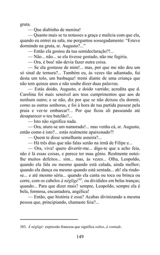 gruta.
     — Que diabinho de menina!
     — Quanto mais se tu notasses a graça e malícia com que ela,
quando eu entrei na sala, me perguntou sossegadamente: “Esteve
dormindo na gruta, sr. Augusto?...”
     — Então ela gostou da tua semideclaração?!...
     — Não... não... se ela tivesse gostado, não me fugiria.
     — Ora, é boa! não devia fazer outra coisa.
     — Se ela gostasse de mim!... mas, por que me não deu um
só sinal de ternura?... Também eu, às vezes tão adiantado, fui
desta um tolo, um basbaque! tremi diante de uma criança que
não tem quinze anos e não soube dizer duas palavras.
     — Estás doido, Augusto, e doido varrido; acredita que d.
Carolina foi mais sensível aos teus cumprimentos que aos de
nenhum outro; e se não, diz por que se não deixou ela dormir,
como as outras senhoras, e foi à hora de tua partida passear pela
praia e ver-te embarcar?... Por que ficou ali passeando até
desaparecer o teu batelão?...
     — Isto não significa nada.
     — Ora, ature-se um namorado!... mas venha cá, sr. Augusto,
então como é isto?... estás realmente apaixonado?!
     — Quem te disse semelhante asneira?...
     — Há três dias que não falas senão na irmã de Filipe e...
     — Ora, viva! quero divertir-me... digo-te que a acho feia,
não é lá essas coisas, e parece ter mau gênio. Realmente notei-
lhe muitos defeitos... sim... mas, às vezes... Olha, Leopoldo,
quando ela fala ou mesmo quando está calada, ainda melhor;
quando ela dança ou mesmo quando está sentada... ah! ela rindo-
se... e até mesmo séria... quando ela canta ou toca ou brinca ou
corre, com os cabelos à négligé383, ou divididos em belas tranças;
quando... Para que dizer mais? sempre, Leopoldo, sempre ela é
bela, formosa, encantadora, angélica!
     — Então, que história é essa? Acabas divinizando a mesma
pessoa que, principiando, chamaste feia?...




383. À négligé: expressão francesa que significa soltos, à vontade.

                                     149
 