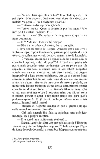 — Pois eu disse que ela era feia? É verdade que eu... no
princípio... Mas depois... Ora! estou com dores de cabeça; este
maldito Velpeau!... Que lição temos amanhã?
     — Tratar-se-ia das representações de...
     — Temos maçada! Quem te perguntou por isso agora? Fale-
mos de d. Carolina, do baile, do...
     — Eis aí outra! Não acabaste de perguntar-me qual era a
lição de amanhã?
     — Eu? Pode ser... Esta minha cabeça!...
     — Não é a tua cabeça, Augusto, é o teu coração.
     Houve um momento de silêncio. Augusto abriu um livro e
fechou-o logo; depois tomou rapé, passeou pelo quarto duas ou
três vezes e, finalmente, veio de novo sentar junto de Leopoldo.
     — É verdade, disse; não é a minha cabeça: a causa está no
coração. Leopoldo, tenho tido pejo384 de te confessar, porém não
posso mais esconder estes sentimentos que eu penso que são
segredos e que todo o mundo mos lê nos olhos! Leopoldo,
aquela menina que aborreci no primeiro instante, que julguei
insuportável e logo depois espirituosa, que daí a algumas horas
comecei a achar bonita, no curto trato de um dia, ou, melhor
ainda, em alguns minutos de uma cena de amor e piedade, em
que a vi de joelhos banhando os pés de sua ama, plantou no meu
coração um domínio forte, um sentimento filho da admiração,
talvez, mas, sentimento que é novo para mim, que não sei como
o chame, porque o amor é um nome muito frio para que o
pudesse exprimir!... Eu já me não conheço... não sei onde irá isto
parar... Eu amo! ardo! morro!
     — Modera-te, Augusto, acalma-te, não é graça; olha que
estás vermelho como um pimentão.
     — Oh! tudo naquela ilha fatal se assanhou para enfeitiçar-
me, tudo, até a própria mentira.
     — E tu acreditaste muito nessa senhora?...
     — Escuta, Leopoldo: uma vez que com a avó de Filipe con-
versava na gruta, eu, fatigado e sequioso385, bebi um copo d’água
da fonte do rochedo; então, a nossa boa hóspeda contou-me uma


384. Pejo: pudor, vergonha.
385. Sequioso: sedento, sôfrego.

                                   150
 