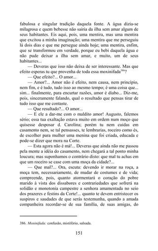 fabulosa e singular tradição daquela fonte. A água dizia-se
milagrosa e quem bebesse não sairia da ilha sem amar algum de
seus habitantes. Eis aqui, pois, uma mentira, mas uma mentira
que excitou a minha imaginação; uma mentira que me perseguiu
lá dois dias e que me persegue ainda hoje; uma mentira, enfim,
que se transformou em verdade, porque eu bebi daquela água e
não pude deixar a ilha sem amar, e muito, um de seus
habitantes...
     — Deveras que isso não deixa de ser interessante. Mas que
efeito esperas tu que provenha de toda essa moxinifada386?
     — Que efeito?... O amor...
     — Amor?... Amor não é efeito, nem causa, nem princípio,
nem fim, e é tudo, tudo isso ao mesmo tempo; é uma coisa que...
sim... finalmente, para encurtar razões, amor é diabo... Diz-me,
pois, sinceramente falando, qual o resultado que pensas tirar de
tudo isso que me contaste.
     — Que resultado?... O amor...
     — E ele a dar-me com o maldito amor! Augusto, falemos
sério; essa tua exaltação estava muito em ordem num moço que
quisesse desposar d. Carolina; porém tu nem cuidas em
casamento nem, se tal pensasses, te lembrarias, roceiro como és,
de escolher para mulher uma menina que foi criada, educada e
pode-se dizer que mora na Corte.
     — Esta agora não é má!... Deveras que ainda não me passou
pela mente a idéia do casamento, nem chegará a tal ponto minha
loucura; mas suponhamos o contrário disto: que mal tu achas em
que um roceiro se case com uma moça da cidade?...
     — Que mal?... Ora, escuta: devendo ir morar na roça, a
moça tem, necessariamente, de mudar de costumes e de vida;
compreende, pois, quanto atormentará o coração do pobre
marido à vista dos dissabores e contrariedades que sofrerá na
solidão e monotonia campestre a senhora amamentada no seio
dos prazeres e festins da Corte!... quanto te devem entristecer os
suspiros e saudades de que serás testemunha, quando a amada
companheira recordar-se de sua família, de suas amigas, do



386. Moxinifada: confusão, mistifório, salsada.

                                    151
 