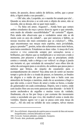 teatro, do passeio, dessa cadeia de delícias, enfim, que a pesar
dela, a ligará ainda a seu passado!...
     — Oh! não, não, Leopoldo, se o marido for amado por ela!...
Quando se ama deveras e se está com o objeto do amor, não se
recorda, não se deseja, não se quer mais nada!...
     — Tu falas em amor, Augusto?... Ainda bem que somos
ambos estudantes da roça e posso dizer-te agora o que entendo,
sem medo de ofender suscetibilidades387 de cortesão388 algum.
Pois ainda não observaste que o verdadeiro amor não se dá
muito com os ares da cidade?... que por natureza e hábito, as
nossas roceiras são mais constantes que as cidadoas?... Olha,
aqui encontramos nas moças mais espírito, mais jovialidade,
graça e prendas389, porém, nelas não acharemos nem mais beleza,
nem tanta constância. Estudemos as duas vidas. A moça da Corte
escreve e vive comovida sempre por sensações novas e
brilhantes, por objetos que se multiplicam e se renovam a todo o
momento, por prazeres e distrações que se precipitam; ainda
contra a vontade, tudo a obriga a ser volúvel: se chega à janela
um instante só, que variedade de sensações! seus olhos têm de
saltar da carruagem para o cavaleiro, da senhora que passa para o
menino que brinca, do séquito do casamento para o
acompanhamento do enterro! Sua alma tem de sentir ao mesmo
tempo o grito de dor e a risada de prazer, os lamentos, os brados
de alegria e o ruído do povo; depois tem o baile com sua
atmosfera de lisonjas e mentiras, onde ela se acostuma a fingir o
que não sente, a ouvir frases de amor a todas as horas, a mudar
de galanteador em cada contradança. Depois, tem o teatro, onde
cem óculos fitos em seu rosto parecem estar dizendo – és bela! E
assim enchendo-a de orgulho e muitas vezes de vaidade;
finalmente, ela se faz por força e por costume tão inconstante
como a sociedade em que vive, tão mudável como a moda dos
vestidos. Queres agora ver o que se passa com uma moça da
roça?... Ali ela está na solidão de seus campos, talvez menos


387. Suscetibilidade: disposição do espírito para se ressentir de fatos até mesmo
     insignificantes; extrema delicadeza no sentir.
388. Cortesão: homem adulador, cortejador, lisonjeiro.
389. Prenda: dote, predicado, qualidade.

                                      152
 