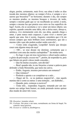 alegre, porém, certamente, mais livre; sua alma é todos os dias
tocada dos mesmos objetos: ao romper d’alva, é sempre e só a
aurora que bruxuleia390 no horizonte; durante o dia, são sempre
os mesmos prados, os mesmos bosques e árvores; de tarde,
sempre o mesmo gado que se vai recolhendo ao curral; à noite,
sempre a mesma lua que prateia seus raios na lisa superfície do
lago! Assim, ela se acostuma a ver e amar um único objeto; seu
espírito, quando concebe uma idéia, não a deixa mais, abraça-a,
anima-a, vive eternamente com ela; sua alma, quando chega a
amar, é para nunca mais esquecer, é para viver e morrer por
aquele que ama. Isto é assim, Augusto; considera que é lá em
nossos campos que mais brilham esses sentimentos, que são a
mesma vida e que não podem acabar senão com ela!...
     — Como estás exagerado, Leopoldo! Juraria que desejas
casar com alguma moça da roça!
     — Oh!... se esse desejo me dominar, certamente que o
satisfarei com uma das muitas cachopinhas391 da minha terra.
     — Eu logo vi que em teus raciocínios e observações andava
o gênio da prevenção; escuso-me392, porém, de responder-te, pois
que falaste em geral e desse modo concedes...
     — Que há muitas exceções, sem dúvida?
     — Bem! quando não, tu me forçarias a tomar a palavra para
defender a linda Moreninha, que tanto me cativa.
     — Então, Augusto, teremos porventura um romance?
     — Que romance?
     — Perderás a aposta e ao completar-se o mês...
     — Daqui até lá... se eu pudesse esquecê-la!... mas aquela
menina não é como as outras: é uma tentação... um diabinho...
     — Quando, pois, começas a escrever?
     — Estás tolo... respondeu Augusto, tomando por um mo-
mento seu antigo bom humor; eu ainda pretendo nestes quinze
dias mudar de amor três vezes.



390. Bruxulear: tremular; reluzir.
391. Cachopa: flor presa a um ramo, normalmente em forma de buquê. No
     contexto: moça graciosa.
392. Escusar-se: eximir-se, desobrigar-se.

                                153
 
