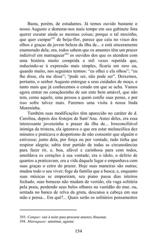 Basta, porém, de estudantes. Já temos ouvido bastante o
nosso Augusto e demorar-nos mais tempo em seu gabinete fora
querer escutar ainda as mesmas coisas; porque o tal mocinho,
que quer campar393 de beija-flor, parece que caiu no visco dos
olhos e graças da jovem beleza da ilha de... e está sinceramente
enamorado dela; ora, todos sabem que os amantes têm um prazer
indizível em matraquear394 os ouvidos dos que os atendem com
uma história muito comprida e mil vezes repetida que,
reduzindo-se à expressão mais simples, ficaria em zero ou,
quando muito, nos seguintes termos: “eu olhei e ela olhou”; “eu
lhe disse, ela me disse”; “pode ser, não pode ser”. Deixemos,
portanto, o senhor Augusto entregue a seus cuidados de moço, e
tanto mais que já conhecemos o estado em que se acha. Vamos
agora entrar no coraçãozinho de um ente bem amável, que não
tem, como aquele, uma pessoa a quem confie suas penas, e por
isso sofre talvez mais. Faremos uma visita à nossa linda
Moreninha.
     Também suas modificações têm aparecido no caráter de d.
Carolina, depois dos festejos de Sant’Ana. Antes deles, era essa
interessante jovenzinha o prazer da ilha de... Irreconciliável
inimiga da tristeza, ela ignorava o que era estar melancólica dez
minutos e praticava o despotismo de não consentir que alguém o
estivesse; junto dela, por força ou por vontade, tudo tinha que
respirar alegria; sabia tirar partido de todas as circunstâncias
para fazer rir, e, boa, afável e carinhosa para com todos,
amoldava os corações à sua vontade; era o ídolo, o delírio de
quantos a praticavam, era a vida daquele lugar e empunhava com
suas graças o cetro do prazer. Hoje suas maneiras são outras;
mudou todo o seu viver; foge da família que a busca; e, enquanto
suas músicas se empoeiram, seu piano passa dias inteiros
fechado, suas bonecas não mudam de vestido, ela vaga solitária
pela praia, perdendo seus belos olhares na vastidão do mar, ou,
sentada no banco de relva da gruta, descansa a cabeça em sua
mão e pensa... Em quê?... Quais serão os solitários pensamentos



393. Campar: sair à noite para procurar amores; blasonar.
394. Matraquear: amotinar, agastar.

                                    154
 
