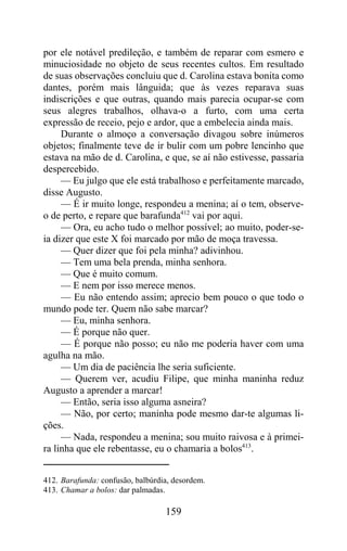 por ele notável predileção, e também de reparar com esmero e
minuciosidade no objeto de seus recentes cultos. Em resultado
de suas observações concluiu que d. Carolina estava bonita como
dantes, porém mais lânguida; que às vezes reparava suas
indiscrições e que outras, quando mais parecia ocupar-se com
seus alegres trabalhos, olhava-o a furto, com uma certa
expressão de receio, pejo e ardor, que a embelecia ainda mais.
     Durante o almoço a conversação divagou sobre inúmeros
objetos; finalmente teve de ir bulir com um pobre lencinho que
estava na mão de d. Carolina, e que, se aí não estivesse, passaria
despercebido.
     — Eu julgo que ele está trabalhoso e perfeitamente marcado,
disse Augusto.
     — É ir muito longe, respondeu a menina; aí o tem, observe-
o de perto, e repare que barafunda412 vai por aqui.
     — Ora, eu acho tudo o melhor possível; ao muito, poder-se-
ia dizer que este X foi marcado por mão de moça travessa.
     — Quer dizer que foi pela minha? adivinhou.
     — Tem uma bela prenda, minha senhora.
     — Que é muito comum.
     — E nem por isso merece menos.
     — Eu não entendo assim; aprecio bem pouco o que todo o
mundo pode ter. Quem não sabe marcar?
     — Eu, minha senhora.
     — É porque não quer.
     — É porque não posso; eu não me poderia haver com uma
agulha na mão.
     — Um dia de paciência lhe seria suficiente.
     — Querem ver, acudiu Filipe, que minha maninha reduz
Augusto a aprender a marcar!
     — Então, seria isso alguma asneira?
     — Não, por certo; maninha pode mesmo dar-te algumas li-
ções.
     — Nada, respondeu a menina; sou muito raivosa e à primei-
ra linha que ele rebentasse, eu o chamaria a bolos413.


412. Barafunda: confusão, balbúrdia, desordem.
413. Chamar a bolos: dar palmadas.

                                  159
 
