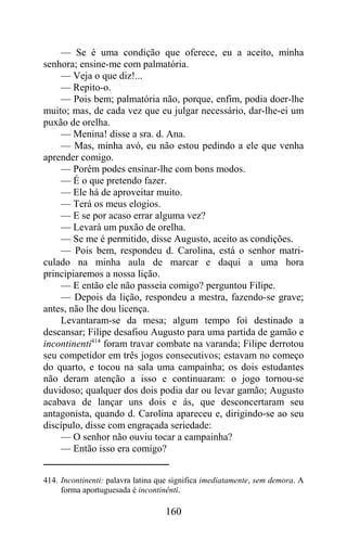 — Se é uma condição que oferece, eu a aceito, minha
senhora; ensine-me com palmatória.
    — Veja o que diz!...
    — Repito-o.
    — Pois bem; palmatória não, porque, enfim, podia doer-lhe
muito; mas, de cada vez que eu julgar necessário, dar-lhe-ei um
puxão de orelha.
    — Menina! disse a sra. d. Ana.
    — Mas, minha avó, eu não estou pedindo a ele que venha
aprender comigo.
    — Porém podes ensinar-lhe com bons modos.
    — É o que pretendo fazer.
    — Ele há de aproveitar muito.
    — Terá os meus elogios.
    — E se por acaso errar alguma vez?
    — Levará um puxão de orelha.
    — Se me é permitido, disse Augusto, aceito as condições.
    — Pois bem, respondeu d. Carolina, está o senhor matri-
culado na minha aula de marcar e daqui a uma hora
principiaremos a nossa lição.
    — E então ele não passeia comigo? perguntou Filipe.
    — Depois da lição, respondeu a mestra, fazendo-se grave;
antes, não lhe dou licença.
    Levantaram-se da mesa; algum tempo foi destinado a
descansar; Filipe desafiou Augusto para uma partida de gamão e
incontinenti414 foram travar combate na varanda; Filipe derrotou
seu competidor em três jogos consecutivos; estavam no começo
do quarto, e tocou na sala uma campainha; os dois estudantes
não deram atenção a isso e continuaram: o jogo tornou-se
duvidoso; qualquer dos dois podia dar ou levar gamão; Augusto
acabava de lançar uns dois e ás, que desconcertaram seu
antagonista, quando d. Carolina apareceu e, dirigindo-se ao seu
discípulo, disse com engraçada seriedade:
    — O senhor não ouviu tocar a campainha?
    — Então isso era comigo?


414. Incontinenti: palavra latina que significa imediatamente, sem demora. A
     forma aportuguesada é incontinênti.

                                   160
 