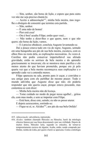 — Sim, senhor, são horas de lição, e espero que para outra
vez não me seja preciso chamá-lo.
     — Aceito a admoestação415, minha bela mestra, mas rogo-
lhe o obséquio de consentir que termine esta partida.
     — Não, senhor.
     — É uma mão de honra!
     — Pior está essa!
     — Ora é boa! acudiu Filipe; então quer você...
     — Não tenho a dizer-lhes o que quero, nem o que não
quero; são horas da lição, vamos.
     — E é preciso obedecer, concluiu Augusto levantando-se.
     Daí a pouco estava tudo em via de regra; Augusto, sentado
em uma banquinha aos pés de sua bela mestra, escutava, com os
olhos fitos no rosto dela, as explicações necessárias. Às vezes d.
Carolina não podia conservar imperturbável sua afetada
gravidade; então os sorrisos da bela mestra e do aprendiz
graciosamente se trocavam; ela se mostrava mais pacífica e ele
menos atento do que haviam prometido, porque era já pela
quarta vez que a bela mestra recomeçava suas explicações e o
aprendiz cada vez a entendia menos.
     Filipe apareceu na sala, pronto para ir caçar, e convidou o
seu amigo para com ele partilhar do mesmo prazer. Todo o
mundo adivinha que Augusto disse que não; ele poderia
responder que não queria caçar, porque estava pescando, mas
contentou-se com dizer:
     — Minha bela mestra não dá licença.
     — Tome cuidado no modo de pegar nessa agulha!... gritou
ela, com mau modo, e sem se importar com Filipe.
     — Está bem, disse este, saindo; eu não os posso aturar.
     E depois acrescentou, sorrindo-se:
     — Fique-se aí, sr. Alcides416, aos pés da sua bela Onfale!


415. Admoestação: advertência, repreensão.
416. Alcides: também chamado Hércules ou Héracles, herói da mitologia
     clássica famoso por sua força descomunal e por sua virilidade. Depois de
     muitos feitos, Hércules teria, segundo os oráculos, de tornar-se
     temporariamente escravo de alguém. Acaba, então, sendo comprado por
     Onfale, rainha da Lídia, por quem o herói se apaixona. Conta a mitologia

                                    161
 