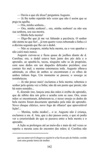 — Ouviu o que ele disse? perguntou Augusto.
     — Já lhe tenho repetido três vezes que não é assim que se
pega na agulha.
     — Ora, minha senhora...
     — Ora, minha senhora!... ora, minha senhora! eu não sou
sua senhora, sou sua mestra.
     — Minha bela mestra!
     — Digo-lhe que já me vai faltando a paciência. O senhor
não atenta no que faz!... já tem quatro vezes rebentado a linha e é
a décima segunda que lhe cai o dedal.
     — Não se exaspere, minha bela mestra, eu o vou apanhar e
não cairá mais nunca.
     Augusto curvou-se e ficou quase de joelhos diante de d.
Carolina; ora, o dedal estava bem junto dos pés dela e o
aprendiz, ao apanhá-lo, tocou, ninguém sabe se de propósito,
com seus dedos em um daqueles delicados pezinhos; esse
contato fez mal; a menina estremeceu toda. Augusto olhou-a
admirado, os olhos de ambos se encontraram e os olhos de
ambos tinham fogo. Um momento se passou; o sossego se
restabeleceu.
     — Já não posso mais! exclamou a bela mestra; rebentou o
senhor pela quinta vez a linha; não dá um ponto que preste; não
há outro remédio...
     E, dizendo isto, lançou uma das mãos à orelha do aprendiz,
que de súbito deu um grito e acudiu com as suas. Ora, essas
mãos se encontraram, debateram-se, e nesse ensejo os dedos da
bela mestra foram docemente apertados pela mão do aprendiz.
Novo choque elétrico, novo fogo de olhares! que aproveitável
lição!...
     — Menina, tenha modos!... o sr. Augusto não é criança,
exclamou a sra. d. Ana, que a dez passos cosia, e que só podia
ver a exterioridade do que se passava entre a bela mestra e o
aprendiz.
     A lição se prolongou até ao meio-dia e mais de mil vezes se
repetiu a mesma cena do encontro das mãos; d. Carolina não


    que seu amor servil chegava a sujeitá-lo a fiar lã aos pés de Onfale, vestido
    com uma grande túnica de mulher.

                                     162
 