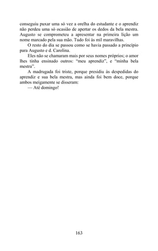 conseguiu puxar uma só vez a orelha do estudante e o aprendiz
não perdeu uma só ocasião de apertar os dedos da bela mestra.
Augusto se comprometeu a apresentar na primeira lição um
nome marcado pela sua mão. Tudo foi às mil maravilhas.
    O resto do dia se passou como se havia passado a princípio
para Augusto e d. Carolina.
    Eles não se chamaram mais por seus nomes próprios; o amor
lhes tinha ensinado outros: “meu aprendiz”, e “minha bela
mestra”.
    A madrugada foi triste, porque presidiu às despedidas do
aprendiz e sua bela mestra, mas ainda foi bem doce, porque
ambos meigamente se disseram:
    — Até domingo!




                             163
 