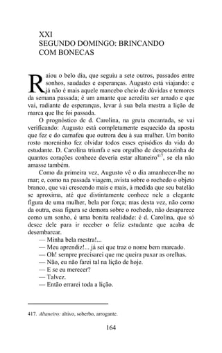 XXI
     SEGUNDO DOMINGO: BRINCANDO
     COM BONECAS

       aiou o belo dia, que seguiu a sete outros, passados entre

R      sonhos, saudades e esperanças. Augusto está viajando: e
       já não é mais aquele mancebo cheio de dúvidas e temores
da semana passada; é um amante que acredita ser amado e que
vai, radiante de esperanças, levar à sua bela mestra a lição de
marca que lhe foi passada.
     O prognóstico de d. Carolina, na gruta encantada, se vai
verificando: Augusto está completamente esquecido da aposta
que fez e do camafeu que outrora deu à sua mulher. Um bonito
rosto moreninho fez olvidar todos esses episódios da vida do
estudante. D. Carolina triunfa e seu orgulho de despotazinha de
quantos corações conhece deveria estar altaneiro417, se ela não
amasse também.
     Como da primeira vez, Augusto vê o dia amanhecer-lhe no
mar; e, como na passada viagem, avista sobre o rochedo o objeto
branco, que vai crescendo mais e mais, à medida que seu batelão
se aproxima, até que distintamente conhece nele a elegante
figura de uma mulher, bela por força; mas desta vez, não como
da outra, essa figura se demora sobre o rochedo, não desaparece
como um sonho, é uma bonita realidade: é d. Carolina, que só
desce dele para ir receber o feliz estudante que acaba de
desembarcar.
     — Minha bela mestra!...
     — Meu aprendiz!... já sei que traz o nome bem marcado.
     — Oh! sempre precisarei que me queira puxar as orelhas.
     — Não, eu não farei tal na lição de hoje.
     — E se eu merecer?
     — Talvez.
     — Então errarei toda a lição.



417. Altaneiro: altivo, soberbo, arrogante.

                                     164
 