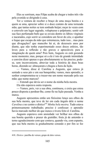 Eles se sorriram, mas Filipe acaba de chegar e todos três vão
pela avenida se dirigindo à casa.
    Ter a ventura de receber o braço de uma moça bonita e a
quem se ama, apreciar sobre si o doce contato de uma torneada
mão, que tantas noites se tem sonhado beijar; roçar às vezes com
o cotovelo um lugar sagrado, voluptuoso e palpitante; sentir sob
sua face perfumado bafo que se esvaiu dentre os lábios virginais
e nacarados, cujo sorrir se considera um favor do céu; o apanhar
o leque que escapa da mão que estremeceu, tudo isso... mas para
que divagações? que mancebo há aí, de dezesseis anos por
diante, que não tenha experimentado esses doces enleios, tão
leves para a reflexão e tão graves e apreciáveis para a
imaginação de quem ama? Pois bem, Augusto os está gozando
neste momento; mas, porque só a ele é isto de grande intimidade
e convém dizer apenas o que absolutamente se faz preciso, pode-
se, sem inconveniente, abreviar toda a história de duas boas
horas, dizendo-se: almoçaram e chegou a hora da lição.
    — Vamos, disse d. Carolina a Augusto, que estava já
sentado a seus pés e em sua banquinha; vamos, meu aprendiz, o
senhor comprometeu-se a trazer-me um nome marcado pela sua
mão; que nome marcou?
    — Entendi que devia ser o nome da minha bela mestra.
    Ela não esperava outra resposta.
    — Vamos, pois, ver a sua obra, continuou, e creia que estou
pouco disposta a perdoar-lhe, como fiz na lição passada. Venha a
marca.
    Augusto apresentou então um finíssimo lenço aos olhos da
sua bela mestra, que teve de ler em cada ângulo dele o nome
Carolina e no centro o dístico418 Minha bela mestra. Tudo estava
primorosamente trabalhado; preciso é confessar: o aprendiz
havia marcado melhor do que nunca o tivera feito d. Carolina.
    Augusto esperava com ansiedade ver brilhar nos olhos de
sua bonita querida o prazer da gratidão; fruía já de antemão o
terno agradecimento com que contava, quando viu, com espanto,
que sua bela mestra ia gradualmente corando e por fim se fez



418. Dístico: parelha de versos; grupo de dois versos.

                                    165
 