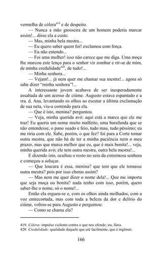vermelha de cólera419 e de despeito.
     — Nunca a mão grosseira de um homem poderia marcar
assim!... disse ela a custo.
     — Mas, minha bela mestra...
     — Eu quero saber quem foi! exclamou com força.
     — Eu não entendo...
     — Foi uma mulher! isso não carece que me diga. Uma moça
lhe marcou este lenço para o senhor vir zombar e rir-se de mim,
de minha credulidade420, de tudo!...
     — Minha senhora...
     — Vejam!... já nem quer me chamar sua mestra!... agora só
sabe dizer “minha senhora”!...
     A interessante jovem acabava de ser inesperadamente
assaltada de um acesso de ciúme. Augusto estava espantado e a
sra. d. Ana, levantando os olhos ao escutar a última exclamação
de sua neta, viu-a correndo para ela.
     — Que é isto, menina? perguntou.
     — Veja, minha querida avó: aqui está a marca que ele me
traz! Eu queria um nome muito malfeito, uma barafunda que se
não entendesse, o pano suado e feio, tudo mau, tudo péssimo; eu
me riria com ele. Sabe, porém, o que fez? foi para a Corte tomar
outra mestra, que não há de ter a minha paciência nem o meu
prazer, mas que marca melhor que eu, que é mais bonita!... veja,
minha querida avó; ele tem outra mestra, outra bela mestra!...
     E dizendo isto, ocultou o rosto no seio da extremosa senhora
e começou a soluçar.
     — Que loucura é essa, menina? que tem que ele tomasse
outra mestra? pois por isso choras assim?
     — Mas nem me quer dizer o nome dela!... Que me importa
que seja moça ou bonita? nada tenho com isso, porém, quero
saber-lhe o nome, só o nome!...
     Então ela ergueu-se e, com os olhos ainda molhados, com a
voz entrecortada, mas com toda a beleza da dor e delírio do
ciúme, voltou-se para Augusto e perguntou:
     — Como se chama ela?


419. Cólera: impulso violento contra o que nos ofende; ira, fúria.
420. Credulidade: qualidade daquele que crê facilmente, que é ingênuo.

                                   166
 