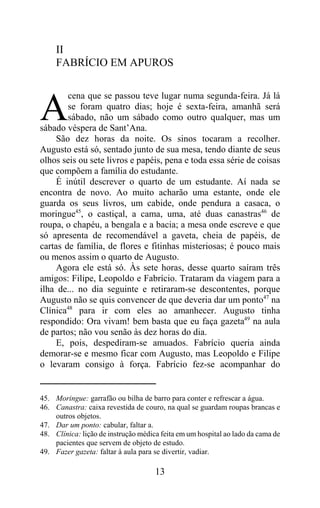 II
     FABRÍCIO EM APUROS

        cena que se passou teve lugar numa segunda-feira. Já lá

A       se foram quatro dias; hoje é sexta-feira, amanhã será
        sábado, não um sábado como outro qualquer, mas um
sábado véspera de Sant’Ana.
     São dez horas da noite. Os sinos tocaram a recolher.
Augusto está só, sentado junto de sua mesa, tendo diante de seus
olhos seis ou sete livros e papéis, pena e toda essa série de coisas
que compõem a família do estudante.
     É inútil descrever o quarto de um estudante. Aí nada se
encontra de novo. Ao muito acharão uma estante, onde ele
guarda os seus livros, um cabide, onde pendura a casaca, o
moringue45, o castiçal, a cama, uma, até duas canastras46 de
roupa, o chapéu, a bengala e a bacia; a mesa onde escreve e que
só apresenta de recomendável a gaveta, cheia de papéis, de
cartas de família, de flores e fitinhas misteriosas; é pouco mais
ou menos assim o quarto de Augusto.
     Agora ele está só. Às sete horas, desse quarto saíram três
amigos: Filipe, Leopoldo e Fabrício. Trataram da viagem para a
ilha de... no dia seguinte e retiraram-se descontentes, porque
Augusto não se quis convencer de que deveria dar um ponto47 na
Clínica48 para ir com eles ao amanhecer. Augusto tinha
respondido: Ora vivam! bem basta que eu faça gazeta49 na aula
de partos; não vou senão às dez horas do dia.
     E, pois, despediram-se amuados. Fabrício queria ainda
demorar-se e mesmo ficar com Augusto, mas Leopoldo e Filipe
o levaram consigo à força. Fabrício fez-se acompanhar do


45. Moringue: garrafão ou bilha de barro para conter e refrescar a água.
46. Canastra: caixa revestida de couro, na qual se guardam roupas brancas e
    outros objetos.
47. Dar um ponto: cabular, faltar a.
48. Clínica: lição de instrução médica feita em um hospital ao lado da cama de
    pacientes que servem de objeto de estudo.
49. Fazer gazeta: faltar à aula para se divertir, vadiar.

                                     13
 