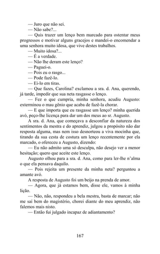 — Juro que não sei.
     — Não sabe?...
     — Quis trazer um lenço bem marcado para ostentar meus
progressos e motivar alguns gracejos e mandei-o encomendar a
uma senhora muito idosa, que vive destes trabalhos.
     — Muito idosa?...
     — É a verdade.
     — Não lhe deram este lenço?
     — Paguei-o.
     — Pois eu o rasgo...
     — Pode fazê-lo.
     — Ei-lo em tiras.
     — Que fazes, Carolina? exclamou a sra. d. Ana, querendo,
já tarde, impedir que sua neta rasgasse o lenço.
     — Fez o que cumpria, minha senhora, acudiu Augusto:
exterminou o mau gênio que acaba de fazê-la chorar.
     — E que importa que eu rasgasse um lenço? minha querida
avó, peço-lhe licença para dar um dos meus ao sr. Augusto.
     A sra. d. Ana, que começava a desconfiar da natureza dos
sentimentos da mestra e do aprendiz, julgou a propósito não dar
resposta alguma, mas nem isso desnorteou a viva mocinha que,
tirando da sua cesta de costura um lenço recentemente por ela
marcado, o ofereceu a Augusto, dizendo:
     — Eu não admito uma só desculpa, não desejo ver a menor
hesitação; quero que aceite este lenço.
     Augusto olhou para a sra. d. Ana, como para ler-lhe n’alma
o que ela pensava daquilo.
     — Pois rejeita um presente da minha neta? perguntou a
amante avó.
     A resposta de Augusto foi um beijo na prenda de amor.
     — Agora, que já estamos bem, disse ele, vamos à minha
lição.
     — Não, não, respondeu a bela mestra, basta de marcar; não
me saí bem do magistério, chorei diante do meu aprendiz, não
falemos mais nisto.
     — Então fui julgado incapaz de adiantamento?




                             167
 