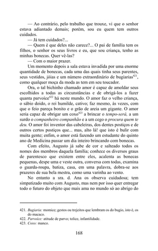 — Ao contrário, pelo trabalho que trouxe, vi que o senhor
estava adiantado demais; porém, sou eu quem tem outros
cuidados.
     — Já tem cuidados?...
     — Quem é que deles não carece?... O pai de família tem os
filhos, o senhor os seus livros e eu, que sou criança, tenho as
minhas bonecas. Quer vê-las?
     — Com o maior prazer.
     Um momento depois a sala estava invadida por uma enorme
quantidade de bonecas, cada uma das quais tinha seus parentes,
seus vestidos, jóias e um número extraordinário de bugiarias421,
como qualquer moça da moda as tem em seu toucador.
     Ora, o tal bichinho chamado amor é capaz de amoldar seus
escolhidos a todas as circunstâncias e de obrigá-los a fazer
quanta parvoíce422 há neste mundo. O amor faz o velho criança,
o sábio doido, o rei humilde, cativo; faz mesmo, às vezes, com
que o feio pareça bonito e o grão de areia um gigante. O amor
seria capaz de obrigar um coxo423 a brincar o tempo-será, a um
surdo o companheiro companhão e a um cego o procura quem te
deu. O amor foi inventor das cabeleiras, dos dentes postiços e de
outros certos postiços que... mas, alto lá! que isto é bulir com
muita gente; enfim, o amor está fazendo um estudante do quinto
ano de Medicina passar um dia inteiro brincando com bonecas.
     Com efeito, Augusto já sabe de cor e salteado todos os
nomes dos membros daquela família; conhece os diversos graus
de parentesco que existem entre eles, acalenta as bonecas
pequenas, despe uma e veste outra, conversa com todas, examina
o guarda-roupa, batiza, casa, em uma palavra, dobra-se aos
prazeres de sua bela mestra, como uma varinha ao vento.
     No entanto a sra. d. Ana os observa cuidadosa; tem
simpatizado muito com Augusto, mas nem por isso quer entregar
todo o futuro do objeto que mais ama no mundo só ao abrigo do



421. Bugiaria: momice; gestos ou trejeitos que lembram os do bugio, isto é, os
     do macaco.
422. Parvoíce: atitude de parvo; tolice, infantilidade.
423. Coxo: manco.

                                    168
 