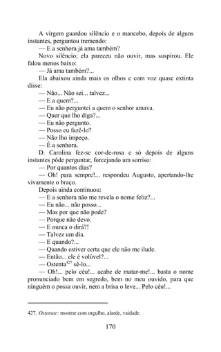 A virgem guardou silêncio e o mancebo, depois de alguns
instantes, perguntou tremendo:
     — E a senhora já ama também?
     Novo silêncio; ela pareceu não ouvir, mas suspirou. Ele
falou menos baixo:
     — Já ama também?...
     Ela abaixou ainda mais os olhos e com voz quase extinta
disse:
     — Não... Não sei... talvez...
     — E a quem?...
     — Eu não perguntei a quem o senhor amava.
     — Quer que lho diga?...
     — Eu não pergunto.
     — Posso eu fazê-lo?
     — Não lho impeço.
     — É a senhora.
     D. Carolina fez-se cor-de-rosa e só depois de alguns
instantes pôde perguntar, forcejando um sorriso:
     — Por quantos dias?
     — Oh! para sempre!... respondeu Augusto, apertando-lhe
vivamente o braço.
     Depois ainda continuou:
     — E a senhora não me revela o nome feliz?...
     — Eu não... não posso...
     — Mas por que não pode?
     — Porque não devo.
     — E nunca o dirá?!
     — Talvez um dia.
     — E quando?...
     — Quando estiver certa que ele não me ilude.
     — Então... ele é volúvel?...
     — Ostenta427 sê-lo...
     — Oh!... pelo céu!... acabe de matar-me!... basta o nome
pronunciado bem em segredo, bem no meu ouvido, para que
ninguém o possa ouvir, nem a brisa o leve... Pelo céu!...



427. Ostentar: mostrar com orgulho, alarde, vaidade.

                                   170
 