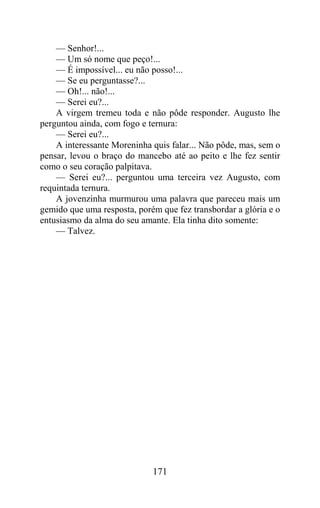 — Senhor!...
    — Um só nome que peço!...
    — É impossível... eu não posso!...
    — Se eu perguntasse?...
    — Oh!... não!...
    — Serei eu?...
    A virgem tremeu toda e não pôde responder. Augusto lhe
perguntou ainda, com fogo e ternura:
    — Serei eu?...
    A interessante Moreninha quis falar... Não pôde, mas, sem o
pensar, levou o braço do mancebo até ao peito e lhe fez sentir
como o seu coração palpitava.
    — Serei eu?... perguntou uma terceira vez Augusto, com
requintada ternura.
    A jovenzinha murmurou uma palavra que pareceu mais um
gemido que uma resposta, porém que fez transbordar a glória e o
entusiasmo da alma do seu amante. Ela tinha dito somente:
    — Talvez.




                             171
 