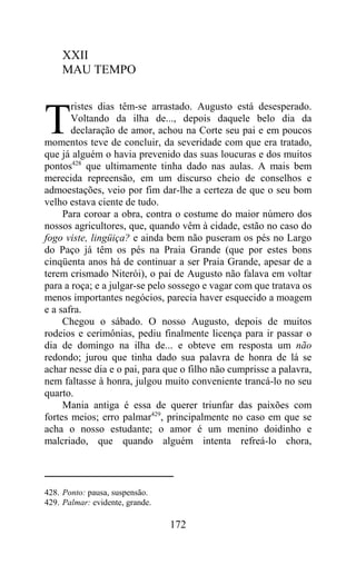 XXII
     MAU TEMPO

       ristes dias têm-se arrastado. Augusto está desesperado.

T      Voltando da ilha de..., depois daquele belo dia da
       declaração de amor, achou na Corte seu pai e em poucos
momentos teve de concluir, da severidade com que era tratado,
que já alguém o havia prevenido das suas loucuras e dos muitos
pontos428 que ultimamente tinha dado nas aulas. A mais bem
merecida repreensão, em um discurso cheio de conselhos e
admoestações, veio por fim dar-lhe a certeza de que o seu bom
velho estava ciente de tudo.
     Para coroar a obra, contra o costume do maior número dos
nossos agricultores, que, quando vêm à cidade, estão no caso do
fogo viste, lingüiça? e ainda bem não puseram os pés no Largo
do Paço já têm os pés na Praia Grande (que por estes bons
cinqüenta anos há de continuar a ser Praia Grande, apesar de a
terem crismado Niterói), o pai de Augusto não falava em voltar
para a roça; e a julgar-se pelo sossego e vagar com que tratava os
menos importantes negócios, parecia haver esquecido a moagem
e a safra.
     Chegou o sábado. O nosso Augusto, depois de muitos
rodeios e cerimônias, pediu finalmente licença para ir passar o
dia de domingo na ilha de... e obteve em resposta um não
redondo; jurou que tinha dado sua palavra de honra de lá se
achar nesse dia e o pai, para que o filho não cumprisse a palavra,
nem faltasse à honra, julgou muito conveniente trancá-lo no seu
quarto.
     Mania antiga é essa de querer triunfar das paixões com
fortes meios; erro palmar429, principalmente no caso em que se
acha o nosso estudante; o amor é um menino doidinho e
malcriado, que quando alguém intenta refreá-lo chora,



428. Ponto: pausa, suspensão.
429. Palmar: evidente, grande.

                                 172
 